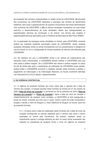 CONTRATO ATÍPICO E PERSONALÍSSIMO DE LOCAÇÃO DE IMÓVEL NÃO RESIDENCIAL


da prestação dos serviços compreendidos no objeto social da LOCATÁRIA, (ii) alocação
dos funcionários da LOCATÁRIA dedicados à operação das centrais de atendimento
telefônico, bem como o pessoal técnico de suporte e funcionários das áreas administrativa
e/ou comercial da LOCATÁRIA, e (iii) as demais atividades necessárias ao mais amplo
exercício e desenvolvimento de suas atividades, desde que salvaguardadas as
especificações técnicas da construção e do Imóvel, nos termos dos projetos e
especificações técnicas aprovados junto à Prefeitura do Município de São Paulo (PMSP).


3.2. A exploração de quaisquer outras atividades no Imóvel, pela LOCATÁRIA, somente
poderá ser realizada mediante autorização prévia da LOCADORA, sendo vedadas
quaisquer atividades ilícitas ou ainda incompatíveis com as características e categoria do
uso do Imóvel, ou com a configuração do Imóvel resultante da reforma nele efetuada pela
LOCADORA.


3.3. Na hipótese em que a LOCADORA venha a ter ciência de inobservância das
cláusulas supra mencionadas, a LOCADORA deverá notificar a LOCATÁRIA para que
esta cesse a prática irregular. Se a LOCATÁRIA não cessar a prática irregular no prazo
de até 30 (trinta) dias após o recebimento de notificação da LOCADORA nesse sentido,
poderá então a LOCADORA promover a imediata rescisão deste Contrato e pleitear o
pagamento da Indenização e da Indenização Adicional, se houver (conforme definidas
nas Cláusulas 8.2.3 e 8.2.4 abaixo, respectivamente).


4. DA VIGÊNCIA CONTRATUAL


4.1. A vigência do presente Contrato tem início nesta data e vigorará até a Data de
Término da Locação. A locação prevista neste Contrato se iniciará em 01 de outubro de
2006 (“Data de Início da Locação”) e terminará em 30 de setembro de 2016 (“Data de
Término da Locação”) (o “Prazo da Locação”). Após a Data de Início da Locação e
independentemente de qualquer outra condição, a LOCATÁRIA já terá assegurada a
posse do Imóvel, incluindo seu livre uso e o gozo, sendo a partir de então computada a
locação e devido o Valor do Aluguel e o Valor Adicional do Aluguel, se houver, para fins
do presente Contrato.


       4.1.1. O prazo entre a data de celebração deste Contrato até a Data de Início da
       Locação corresponde ao período esperado para o término das obras a serem
       realizadas no Imóvel pela Construtora. No entanto, qualquer atraso ou
       impedimento quanto à entrega definitiva da obra no prazo acima assinalado não
       impedirá ou prejudicará de qualquer forma o início da vigência do presente


                                                                                         9



                                           327
 