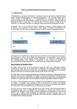 PERFIL DOS PRESTADORES DE SERVIÇOS DO FUNDO

4.1. Administrador

A Geração Futuro Corretora de Valores S.A., instituição financeira, com sede na Cidade do Rio de
Janeiro, Estado do Rio de Janeiro, na Praça XV de Novembro, n.º 20, 12º andar, Grupo 1.201-B,
Centro, inscrita no CNPJ/MF sob o n.º 27.652.684/0001-62, autorizada pela CVM para o
exercício profissional de administração e gestão de carteiras de valores mobiliários pelo Ato
Declaratório CVM n.º 6.819, de 17 de maio de 2002, conforme previsto no artigo 23 da Lei
6.385/76, e na Instrução CVM 306, é a instituição responsável pela administração do Fundo.

A Geração Futuro é uma corretora de valores mobiliários fundada em 1988 e sediada no Rio
de Janeiro, com escritórios em São Paulo e Porto Alegre. A Geração Participações S.A.
controla 100% (cem por cento) do capital social da corretora, conforme organograma abaixo.




A Geração Futuro atualmente é administradora de 39 (trinta e nove) fundos de investimento,
222 (duzentos e vinte e dois) clubes de investimento e 46 (quarenta e seis) carteiras
administradas, para exercer referida função, totalizando um patrimônio administrado de
R$ 5.520.000.000,00 (cinco bilhões e quinhentos e vinte milhões de reais), tendo
aproximadamente 50.000 (cinquenta mil) investidores ativos na data deste Prospecto.

Breve Histórico da Geração Futuro

Em 2002, houve a fusão da Futuro Corretora, criada em 1987, com a Geração Corretora,
constituída em 1994, que no ano 2000 havia se destacado no mercado de capitais nacional
com o lançamento de clubes de investimento, que propiciavam a possibilidade de investidores
aplicarem recursos no mercado de ações a partir de R$ 100,00 (cem reais).

Em 2006, dado o enorme sucesso alcançado pelos clubes de investimento e a demanda cada vez
maior por esse tipo de investimento, foi lançado o Fundo de Investimento Programado (atual
Geração Futuro Fundo de Investimento em Ações Programado Ibovespa Ativo), que rapidamente
se tornou um produto para todo o tipo de investidor em ações negociadas em Bolsa de Valores.

Em 2010, o Grupo Geração Futuro criou o Geração Futuro Dividendos Fundo de Investimento
em Ações e o Geração Futuro Seleção Fundo de Investimento em Ações, para atender
demandas específicas de investidores em relação a fluxo de caixa e a empresas com potencial
de crescimento e não necessariamente com alta liquidez em pregões.

Em 2012, houve a venda do Grupo Geração Futuro para a Brasil Plural Empreendimentos e
Participações Ltda., com a publicação de comunicado ao mercado que informa que as
operações da Geração Futuro devem continuar separadas das operações do Grupo Brasil
Plural e que a efetiva operacionalidade da negociação ocorreria somente após a sua
homologação da Aquisição por parte do BACEN. Até a presente data, o BACEN ainda não se
manifestou sobre referida aprovação.




                                              31
 