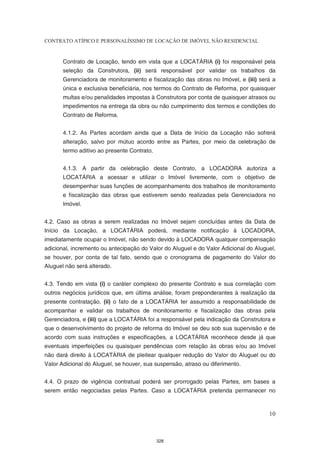 CONTRATO ATÍPICO E PERSONALÍSSIMO DE LOCAÇÃO DE IMÓVEL NÃO RESIDENCIAL


       Contrato de Locação, tendo em vista que a LOCATÁRIA (i) foi responsável pela
       seleção da Construtora, (ii) será responsável por validar os trabalhos da
       Gerenciadora de monitoramento e fiscalização das obras no Imóvel, e (iii) será a
       única e exclusiva beneficiária, nos termos do Contrato de Reforma, por quaisquer
       multas e/ou penalidades impostas à Construtora por conta de quaisquer atrasos ou
       impedimentos na entrega da obra ou não cumprimento dos termos e condições do
       Contrato de Reforma.


       4.1.2. As Partes acordam ainda que a Data de Início da Locação não sofrerá
       alteração, salvo por mútuo acordo entre as Partes, por meio da celebração de
       termo aditivo ao presente Contrato.


       4.1.3. A partir da celebração deste Contrato, a LOCADORA autoriza a
       LOCATÁRIA a acessar e utilizar o Imóvel livremente, com o objetivo de
       desempenhar suas funções de acompanhamento dos trabalhos de monitoramento
       e fiscalização das obras que estiverem sendo realizadas pela Gerenciadora no
       Imóvel.


4.2. Caso as obras a serem realizadas no Imóvel sejam concluídas antes da Data de
Início da Locação, a LOCATÁRIA poderá, mediante notificação à LOCADORA,
imediatamente ocupar o Imóvel, não sendo devido à LOCADORA qualquer compensação
adicional, incremento ou antecipação do Valor do Aluguel e do Valor Adicional do Aluguel,
se houver, por conta de tal fato, sendo que o cronograma de pagamento do Valor do
Aluguel não será alterado.


4.3. Tendo em vista (i) o caráter complexo do presente Contrato e sua correlação com
outros negócios jurídicos que, em última análise, foram preponderantes à realização da
presente contratação, (ii) o fato de a LOCATÁRIA ter assumido a responsabilidade de
acompanhar e validar os trabalhos de monitoramento e fiscalização das obras pela
Gerenciadora, e (iii) que a LOCATÁRIA foi a responsável pela indicação da Construtora e
que o desenvolvimento do projeto de reforma do Imóvel se deu sob sua supervisão e de
acordo com suas instruções e especificações, a LOCATÁRIA reconhece desde já que
eventuais imperfeições ou quaisquer pendências com relação às obras e/ou ao Imóvel
não dará direito à LOCATÁRIA de pleitear qualquer redução do Valor do Aluguel ou do
Valor Adicional do Aluguel, se houver, sua suspensão, atraso ou diferimento.


4.4. O prazo de vigência contratual poderá ser prorrogado pelas Partes, em bases a
serem então negociadas pelas Partes. Caso a LOCATÁRIA pretenda permanecer no



                                                                                      10



                                             328
 