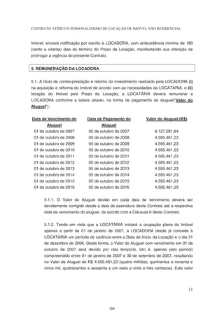 CONTRATO ATÍPICO E PERSONALÍSSIMO DE LOCAÇÃO DE IMÓVEL NÃO RESIDENCIAL


Imóvel, enviará notificação por escrito à LOCADORA, com antecedência mínima de 180
(cento e oitenta) dias do término do Prazo da Locação, manifestando sua intenção de
prorrogar a vigência do presente Contrato.


5. REMUNERAÇÃO DA LOCADORA


5.1. A título de contra-prestação e retorno do investimento realizado pela LOCADORA (i)
na aquisição e reforma do Imóvel de acordo com as necessidades da LOCATÁRIA, e (ii)
locação do Imóvel pelo Prazo da Locação, a LOCATÁRIA deverá remunerar a
LOCADORA conforme a tabela abaixo, na forma de pagamento de aluguel(“Valor do
Aluguel”):


Data de Vencimento do          Data de Pagamento do            Valor do Aluguel (R$)
        Aluguel                        Aluguel
 01 de outubro de 2007         05 de outubro de 2007               6.127.281,64
 01 de outubro de 2008         05 de outubro de 2008               4.595.461,23
 01 de outubro de 2009         05 de outubro de 2009               4.595.461,23
 01 de outubro de 2010         05 de outubro de 2010               4.595.461,23
 01 de outubro de 2011         05 de outubro de 2011               4.595.461,23
 01 de outubro de 2012         05 de outubro de 2012               4.595.461,23
 01 de outubro de 2013         05 de outubro de 2013               4.595.461,23
 01 de outubro de 2014         05 de outubro de 2014               4.595.461,23
 01 de outubro de 2015         05 de outubro de 2015               4.595.461,23
 01 de outubro de 2016         05 de outubro de 2016               4.595.461,23


       5.1.1. O Valor do Aluguel devido em cada data de vencimento deverá ser
       devidamente corrigido desde a data de assinatura deste Contrato até a respectiva
       data de vencimento do aluguel, de acordo com a Cláusula 6 deste Contrato.


       5.1.2. Tendo em vista que a LOCATÁRIA iniciará a ocupação plena do Imóvel
       apenas a partir de 01 de janeiro de 2007, a LOCADORA desde já concede à
       LOCATÁRIA um período de carência entre a Data de Início da Locação e o dia 31
       de dezembro de 2006. Desta forma, o Valor do Aluguel com vencimento em 01 de
       outubro de 2007 será devido pro rata temporis, isto é, apenas pelo período
       compreendido entre 01 de janeiro de 2007 e 30 de setembro de 2007, resultando
       no Valor de Aluguel de R$ 4.595.461,23 (quatro milhões, quinhentos e noventa e
       cinco mil, quatrocentos e sessenta e um reais e vinte e três centavos). Este valor




                                                                                       11



                                             329
 