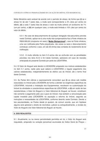 CONTRATO ATÍPICO E PERSONALÍSSIMO DE LOCAÇÃO DE IMÓVEL NÃO RESIDENCIAL


Multa Moratória será variável de acordo com o período de atraso, de forma que (i) se o
atraso for de até 7 (sete) dias, a multa será correspondente a 2% (dois por cento) do
débito, (ii) a cada 7 (sete) dias de atraso o valor da multa sofrerá um acréscimo de 1%
(um por cento), e (iii) em qualquer caso, a multa está limitada a 10% (dez por cento) do
valor do débito.


       5.3.1. No caso de descumprimento de qualquer obrigação não-pecuniária prevista
       neste Contrato, aplicar-se-á uma multa não-compensatória fixa à Parte infratora de
       R$50.000,00 (cinqüenta mil reais) (“Multa Obrigacional”), caso tal Parte infratora,
       uma vez notificada pela Parte prejudicada, não cesse ou sane o descumprimento
       contratual, conforme o caso, em até 30 (trinta) dias contados do recebimento de tal
       notificação.


       5.3.2. A multa referida no item 5.3 acima não se confunde com as penalidades
       previstas nos itens 8.2.3 e 8.4 deste Contrato, aplicáveis em caso de rescisão
       antecipada do presente Contrato por parte da LOCATÁRIA.


5.4. O Valor do Aluguel será devido à LOCADORA amparado nos motivos estabelecidos
no item 5.1 acima, razão pela qual caberá à LOCATÁRIA o regular pagamento dos
valores estabelecidos, independentemente do efetivo uso do Imóvel, até o termo final
deste Contrato.


5.5. As Partes têm ciência e expressamente concordam que (i) as obras sob medida
executadas no Imóvel pela LOCADORA de forma a atender as exigências específicas da
LOCATÁRIA, incluindo a instalação dos Equipamentos, resultaram na customização do
Imóvel às atividades e características específicas da LOCATÁRIA, e (ii) em razão de tais
características, o Valor do Aluguel e o Valor Adicional do Aluguel, se houver, constituem
não somente o pagamento pelo uso e gozo do Imóvel, mas também a remuneração pelo
capital investido pela LOCADORA na aquisição e reforma do Imóvel, segundo as
instruções e necessidades da LOCATÁRIA, conforme descrito neste Contrato. Devido a
tais peculiaridades, as Partes desde já ajustam, de comum acordo, que em hipótese
alguma será aplicável o direito de reivindicar, judicial ou extrajudicialmente, a revisão do
Valor do Aluguel e do Valor Adicional do Aluguel, se houver.


6. DOS REAJUSTES


6.1. Anualmente, ou na menor periodicidade permitida em lei, o Valor do Aluguel será
reajustado, amparado na variação percentual acumulada do Índice Geral de Preços –


                                                                                         13



                                            331
 