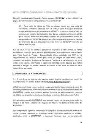 CONTRATO ATÍPICO E PERSONALÍSSIMO DE LOCAÇÃO DE IMÓVEL NÃO RESIDENCIAL


Mercado, calculado pela Fundação Getúlio Vargas (“IGPM/FGV”) e disponibilizado na
página da rede mundial de computadores www.andima.com.br.


       6.1.1. Para efeito de cálculo do Valor do Aluguel devido em cada data de
       vencimento, conforme a tabela do item 5.1 acima, o Valor do Aluguel deverá ser
       multiplicado pela variação acumulada do IGPM/FGV observada desde a data de
       assinatura do presente Contrato até a data do seu respectivo vencimento, sendo
       que a variação acumulada do IGPM/FGV deverá ser obtida através da divisão do
       número índice do IGPM/FGV referente ao mês imediatamente anterior ao da data
       de vencimento de cada aluguel pelo número índice do IGPM/FGV referente ao
       mês de maio de 2006.


6.2. Se o IGP-M/FGV for extinto ou considerado inaplicável a este Contrato, as Partes
estabelecem, desde já, que o Valor do Aluguel passará automaticamente a ser corrigido
pelo Índice Geral de Preços – Disponibilidade Interna calculado pela FGV, e, na
impossibilidade de utilização deste, pelo Índice de Preços ao Consumidor Amplo,
calculado pelo Instituto Brasileiro de Geografia e Estatística, e, na falta deste, por outro
índice oficial vigente, reconhecido e legalmente permitido, dentre aqueles que melhor
refletirem a inflação do período, definido de comum acordo entre as Partes ou seus
cessionários, por escrito.


7. DOS EVENTOS DE INADIMPLEMENTO


7.1. A ocorrência de qualquer dos eventos abaixo listados constituirá um evento de
inadimplemento nos termos deste Contrato (“Evento de Inadimplemento”):


a) falência, insolvência, requerimento de recuperação judicial ou propositura de plano de
recuperação extrajudicial, formulado pela LOCATÁRIA ou por qualquer terceiro credor da
LOCATÁRIA, que não seja extinto ou rejeitado dentro de até 90 (noventa) dias contados
da data de sua propositura, dissolução, liquidação ou extinção de qualquer das Partes;


b) inadimplemento pela LOCATÁRIA, por qualquer motivo, do pagamento do Valor do
Aluguel e do Valor Adicional do Aluguel, se houver, na correspondente Data de
Pagamento;


c) inadimplemento legítimo e comprovado de obrigações assumidas pela LOCATÁRIA em
outros contratos, escrituras ou quaisquer outros instrumentos públicos ou privados,
celebrados entre a LOCATÁRIA e quaisquer terceiros, que comprovadamente


                                                                                         14



                                            332
 