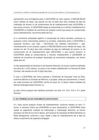 CONTRATO ATÍPICO E PERSONALÍSSIMO DE LOCAÇÃO DE IMÓVEL NÃO RESIDENCIAL


representem uma contingência para a LOCATÁRIA de valor superior a R$5.000.000,00
(cinco milhões de reais), não sanado em até 10 (dez) dias úteis contados da data de
notificação de terceiro ou do conhecimento de tal inadimplemento pela LOCATÁRIA, o
que ocorrer primeiro. A LOCATÁRIA desde já compromete-se a informar imediatamente a
LOCADORA na hipótese de ocorrência de qualquer evento que possa ser caracterizado
como inadimplemento, nos termos deste item (c);


d) o vencimento antecipado legítimo e comprovado de outros contratos, escrituras ou
quaisquer outros instrumentos públicos ou privados, celebrados entre a LOCATÁRIA e
quaisquer terceiros, cujo valor – mencionado nos referidos instrumentos – seja,
individualmente ou em conjunto, superior a R$5.000.000,00 (cinco milhões de reais), não
sanado em até 10 (dez) dias úteis contados da data de notificação de terceiro ou do
conhecimento de tal inadimplemento pela LOCATÁRIA, o que ocorrer primeiro. A
LOCATÁRIA desde já compromete-se a informar imediatamente a LOCADORA na
hipótese de ocorrência de qualquer declaração de vencimento antecipado, nos termos
deste item (d);


e) não apresentação da Garantia ou da Garantia Adicional, se houver (conforme definidas
nos itens 20.1 e 20.2 abaixo), no prazo e nos moldes estabelecidos na Cláusula 20 deste
Contrato, não sanado em até 10 (dez) dias úteis;


f) caso a LOCATÁRIA não tenha assinado o Certificado de Execução Total da Obra,
conforme definido no Contrato de Reforma, e ocupado, ainda que parcialmente, o Imóvel,
por culpa exclusiva da LOCATÁRIA, dentro do prazo de 12 (doze) meses contados da
data de celebração deste Contrato; ou


g) caso ocorra qualquer das hipóteses previstas nos itens 3.3, 10.3, 12.5 e 14.1 deste
Contrato.


8. DO TÉRMINO OU DO VENCIMENTO ANTECIPADO


8.1. Caso ocorra qualquer Evento de Inadimplemento, conforme listados no item 7.1
acima, a exclusivo critério da LOCADORA ou seus cessionários, a LOCATÁRIA ficará
sujeita ao pagamento imediato da Indenização e Indenização Adicional, se houver
previstas nos itens 8.2.3 e 8.2.4 abaixo, sem prejuízo da imposição de Multa Moratória ou
Multa Obrigacional, conforme o caso, desde a data do inadimplemento até a data do
efetivo cumprimento da respectiva obrigação.




                                                                                      15



                                           333
 