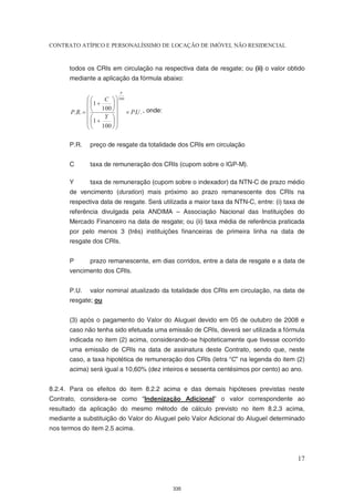 CONTRATO ATÍPICO E PERSONALÍSSIMO DE LOCAÇÃO DE IMÓVEL NÃO RESIDENCIAL


      todos os CRIs em circulação na respectiva data de resgate; ou (ii) o valor obtido
      mediante a aplicação da fórmula abaixo

                            P
                    C   360
               1      
                     100  
       P.R.                   P.U . , onde:
                    Y 
               1      
                100  

      P.R.     preço de resgate da totalidade dos CRIs em circulação


      C        taxa de remuneração dos CRIs (cupom sobre o IGP-M).

      Y        taxa de remuneração (cupom sobre o indexador) da NTN-C de prazo médio
      de vencimento (duration) mais próximo ao prazo remanescente dos CRIs na
      respectiva data de resgate. Será utilizada a maior taxa da NTN-C, entre: (i) taxa de
      referência divulgada pela ANDIMA – Associação Nacional das Instituições do
      Mercado Financeiro na data de resgate; ou (ii) taxa média de referência praticada
      por pelo menos 3 (três) instituições financeiras de primeira linha na data de
      resgate dos CRIs.


      P        prazo remanescente, em dias corridos, entre a data de resgate e a data de
      vencimento dos CRIs.


      P.U.     valor nominal atualizado da totalidade dos CRIs em circulação, na data de
      resgate; ou


      (3) após o pagamento do Valor do Aluguel devido em 05 de outubro de 2008 e
      caso não tenha sido efetuada uma emissão de CRIs, deverá ser utilizada a fórmula
      indicada no item (2) acima, considerando-se hipoteticamente que tivesse ocorrido
      uma emissão de CRIs na data de assinatura deste Contrato, sendo que, neste
      caso, a taxa hipotética de remuneração dos CRIs (letra “C” na legenda do item (2)
      acima) será igual a 10,60% (dez inteiros e sessenta centésimos por cento) ao ano.


8.2.4. Para os efeitos do item 8.2.2 acima e das demais hipóteses previstas neste
Contrato, considera-se como “Indenização Adicional” o valor correspondente ao
resultado da aplicação do mesmo método de cálculo previsto no item 8.2.3 acima,
mediante a substituição do Valor do Aluguel pelo Valor Adicional do Aluguel determinado
nos termos do item 2.5 acima.



                                                                                       17



                                                  335
 