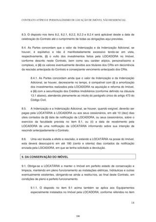 CONTRATO ATÍPICO E PERSONALÍSSIMO DE LOCAÇÃO DE IMÓVEL NÃO RESIDENCIAL




8.3. O disposto nos itens 8.2, 8.2.1, 8.2.2, 8.2.3 e 8.2.4 será aplicável desde a data de
celebração do Contrato até o cumprimento de todas as obrigações aqui previstas.


8.4. As Partes concordam que o valor da Indenização e da Indenização Adicional, se
houver, é eqüitativo e não é manifestadamente excessivo tendo-se em vista,
respectivamente, (i) o vulto dos investimentos feitos pela LOCADORA no Imóvel,
conforme descrito neste Contrato, bem como seu caráter atípico, personalíssimo e
complexo, e (ii) os valores eventualmente devidos aos titulares dos CRIs em decorrência
da rescisão antecipada do Contrato e conseqüente vencimento antecipado dos CRIs.


       8.4.1. As Partes concordam ainda que o valor da Indenização e da Indenização
       Adicional, se houver, decrescente no tempo, é compatível com (i) a amortização
       dos investimentos realizados pela LOCADORA na aquisição e reforma do Imóvel,
       e (ii) com a securitização dos Créditos Imobiliários (conforme definido na cláusula
       13.1 abaixo), atendendo plenamente ao intuito do parágrafo único do artigo 473 do
       Código Civil.


8.5.   A Indenização e a Indenização Adicional, se houver, quando exigível, deverão ser
pagas pela LOCATÁRIA à LOCADORA ou aos seus cessionários, em até 10 (dez) dias
úteis contados da (i) data de notificação da LOCADORA, ou seus cessionários, sobre o
exercício da faculdade prevista no item 8.1, ou (ii) a data de recebimento pela
LOCADORA de uma notificação da LOCATÁRIA informando sobre sua intenção de
rescindir antecipadamente o Contrato.


8.6.   Uma vez levada a efeito a rescisão, e estando a LOCATÁRIA na posse do Imóvel,
esta deverá desocupá-lo em até 180 (cento e oitenta) dias contados da notificação
enviada pela LOCADORA, em que se tenha solicitado a devolução.


9. DA CONSERVAÇÃO DO IMÓVEL


9.1. Obriga-se a LOCATÁRIA a manter o Imóvel em perfeito estado de conservação e
limpeza, mantendo em pleno funcionamento as instalações elétricas, hidráulicas e outras
eventualmente existentes, obrigando-se ainda a restituí-los, ao final deste Contrato, em
condições de pleno e perfeito funcionamento.


       9.1.1. O disposto no item 9.1 acima também se aplica aos Equipamentos
       especialmente instalados no Imóvel pela LOCADORA, conforme referidos no item


                                                                                       18



                                           336
 