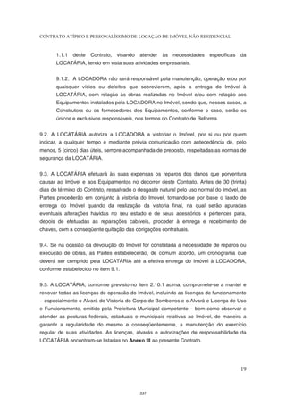 CONTRATO ATÍPICO E PERSONALÍSSIMO DE LOCAÇÃO DE IMÓVEL NÃO RESIDENCIAL


       1.1.1   deste   Contrato,   visando   atender às necessidades específicas da
       LOCATÁRIA, tendo em vista suas atividades empresariais.


       9.1.2. A LOCADORA não será responsável pela manutenção, operação e/ou por
       quaisquer vícios ou defeitos que sobrevierem, após a entrega do Imóvel à
       LOCATÁRIA, com relação às obras realizadas no Imóvel e/ou com relação aos
       Equipamentos instalados pela LOCADORA no Imóvel, sendo que, nesses casos, a
       Construtora ou os fornecedores dos Equipamentos, conforme o caso, serão os
       únicos e exclusivos responsáveis, nos termos do Contrato de Reforma.


9.2. A LOCATÁRIA autoriza a LOCADORA a vistoriar o Imóvel, por si ou por quem
indicar, a qualquer tempo e mediante prévia comunicação com antecedência de, pelo
menos, 5 (cinco) dias úteis, sempre acompanhada de preposto, respeitadas as normas de
segurança da LOCATÁRIA.


9.3. A LOCATÁRIA efetuará às suas expensas os reparos dos danos que porventura
causar ao Imóvel e aos Equipamentos no decorrer deste Contrato. Antes de 30 (trinta)
dias do término do Contrato, ressalvado o desgaste natural pelo uso normal do Imóvel, as
Partes procederão em conjunto à vistoria do Imóvel, tomando-se por base o laudo de
entrega do Imóvel quando da realização da vistoria final, na qual serão apuradas
eventuais alterações havidas no seu estado e de seus acessórios e pertences para,
depois de efetuadas as reparações cabíveis, proceder à entrega e recebimento de
chaves, com a conseqüente quitação das obrigações contratuais.


9.4. Se na ocasião da devolução do Imóvel for constatada a necessidade de reparos ou
execução de obras, as Partes estabelecerão, de comum acordo, um cronograma que
deverá ser cumprido pela LOCATÁRIA até a efetiva entrega do Imóvel à LOCADORA,
conforme estabelecido no item 9.1.


9.5. A LOCATÁRIA, conforme previsto no item 2.10.1 acima, compromete-se a manter e
renovar todas as licenças de operação do Imóvel, incluindo as licenças de funcionamento
– especialmente o Alvará de Vistoria do Corpo de Bombeiros e o Alvará e Licença de Uso
e Funcionamento, emitido pela Prefeitura Municipal competente – bem como observar e
atender as posturas federais, estaduais e municipais relativas ao Imóvel, de maneira a
garantir a regularidade do mesmo e conseqüentemente, a manutenção do exercício
regular de suas atividades. As licenças, alvarás e autorizações de responsabilidade da
LOCATÁRIA encontram-se listadas no Anexo III ao presente Contrato.




                                                                                     19



                                             337
 