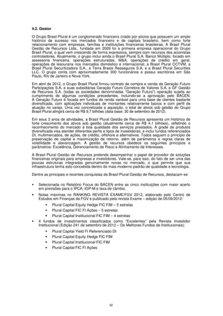 4.2. Gestor

O Grupo Brasil Plural é um conglomerado financeiro criado por sócios que possuem um amplo
histórico de sucesso nos mercados financeiro e de capitais brasileiro, bem como forte
relacionamento com empresas, famílias e instituições financeiras brasileiras. A Brasil Plural
Gestão de Recursos Ltda., fundada em 2009 foi a primeira empresa operacional do Grupo
Brasil Plural, o qual vem crescendo de forma expressiva, sempre com recursos dos acionistas
controladores. Atualmente, o grupo inclui ainda o Brasil Plural S.A. Banco Múltiplo, focado em
assessoria financeira, operações estruturadas, M&A, operações de crédito em geral,
operações de tesouraria nos mercados doméstico e internacional, a Brasil Plural CCTVM, a
Brasil Plural Securitizadora S.A., a Terra Brasis Resseguros S.A. e a Brasil Plural Securities
LLC. O grupo conta com aproximadamente 300 funcionários e possui escritórios em São
Paulo, Rio de Janeiro e Nova York.

Em abril de 2012, o Grupo Brasil Plural firmou contrato de compra e venda da Geração Futuro
Participações S.A. e suas subsidiárias Geração Futuro Corretora de Valores S.A. e GF Gestão
de Recursos S.A. (todas as sociedades denominadas “Geração Futuro”) operação sujeita ao
cumprimento de algumas condições precedentes, incluindo-se a aprovação pelo BACEN.
A Geração Futuro é focada em fundos de renda variável para uma base de clientes bastante
diversificada, com aplicações individuais de montantes relativamente baixos e com perfil de
atuação no varejo. Uma vez concretizada a aquisição, o total de ativos sob gestão do Grupo
Brasil Plural atingirá cerca de R$ 9,7 bilhões (data base: 30 de setembro de 2012).

Em seus 3 anos de atividades, a Brasil Plural Gestão de Recursos apresenta um histórico de
forte crescimento dos ativos sob gestão (atualmente cerca de R$ 4,1 bilhões), refletindo o
reconhecimento do mercado à boa qualidade dos serviços prestados. A grade de produtos
diversificada visa atender diferentes perfis e tipos de investidores, e inclui fundos referenciados
DI, multimercados, de ações, de crédito, offshore e alternativos. Todos seguem o princípio de
preservação de capital e maximização de retorno, além de parâmetros e regras claras de
volatilidade e alavancagem. A gestão de recursos obedece os seguintes princípios e
parâmetros: Excelência, Gerenciamento de Risco e Alinhamento de Interesses.

A Brasil Plural Gestão de Recursos pretende desempenhar o papel de provedor de soluções
financeiras originais para empresas e investidores. Vale-se, para isso, do fato de ser uma das
poucas estruturas integradas genuinamente novas no mercado, o que permite que sua
infraestrutura tenha sido concebida dentro do mais moderno padrão de qualidade e tecnologia.

Dentre as principais e recentes conquistas da Brasil Plural Gestão de Recursos, destacam-se:

    Selecionada no Relatório Focus do BACEN entre as cinco instituições com maior acerto
    em previsões para o IPCA, IGP-M e taxa de câmbio.
    Notas máximas no RANKING REVISTA EXAME/FGV 2012, elaborado pelo Centro de
    Estudos em Finanças da FGV e publicado pela revista Exame – edição de 05/09/2012:
             Plural Capital Equity Hedge FIC FIM – 5 estrelas
             Plural Capital FIC FI Ações – 5 estrelas
             Plural Capital Institucional FIC FIM – 4 estrelas
    4 fundos de investimentos classificados como “Excelentes” pela Revista Investidor
    Institucional (Edição 241 de setembro de 2012 – Os Melhores Fundos de Institucionais):
              Plural Capital Yield FI Referenciado DI
              Plural Capital Equity Hedge FIC FIM
              Plural Capital Institucional FIC FIM
              Plural Capital FIC FI Ações




                                                32
 