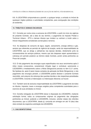 CONTRATO ATÍPICO E PERSONALÍSSIMO DE LOCAÇÃO DE IMÓVEL NÃO RESIDENCIAL


9.6. A LOCATÁRIA compromete-se a permitir, a qualquer tempo, a entrada no Imóvel de
quaisquer órgãos públicos e autoridades competentes, para averiguação das condições
ali existentes.


10. TRIBUTOS E DEMAIS ENCARGOS


10.1. Correrão por conta única e exclusiva da LOCATÁRIA, a partir do início da vigência
do presente Contrato, até a data do seu término, o pagamento do Imposto Predial e
Territorial Urbano - IPTU e demais tributos que incidam ou venham a incidir sobre o
Imóvel integralmente considerado (construções e terreno).


10.2. As despesas de consumo de água, esgoto, saneamento, energia elétrica e gás,
sempre que referentes ao período de vigência da locação, serão de responsabilidade da
LOCATÁRIA, que se obriga a adimpli-las nas épocas devidas, diretamente junto às
concessionárias de serviços públicos, mesmo que tais despesas sejam apresentadas à
cobrança em período posterior ao término deste Contrato, porém ainda pertinentes ao
Prazo da Locação.


10.3. O não pagamento dos encargos supra especificados nos seus vencimentos após 3
(três) meses consecutivos, caracterizará infração legal e contratual, autorizando a
LOCADORA a imediatamente cobrar a Multa Obrigacional prevista no item 5.3.1 acima.
Na hipótese de, após 6 (seis) meses contados da aplicação da Multa Obrigacional, o não
pagamento dos encargos persistir, a LOCADORA poderá declarar o presente Contrato
rescindido, sem prejuízo da cobrança das quantias devidas e das respectivas penalidades
à LOCATÁRIA, incluindo a Indenização e a Indenização Adicional, se houver.


10.4. Também será de exclusiva responsabilidade da LOCATÁRIA o pagamento de todos
os tributos, impostos, taxas e encargos exigidos pelas competentes autoridades para o
exercício de suas atividades no Imóvel.


10.5. Constitui obrigação da LOCATÁRIA deixar à disposição da LOCADORA, mediante
solicitação formal, todos os comprovantes originais do pagamento das obrigações
pertinentes ao Imóvel, podendo a LOCADORA, inclusive, solicitar cópias dos referidos
documentos, que a LOCATÁRIA, desde já, concorda em entregar em até 10 (dez) dias
úteis contado da respectiva solicitação da LOCADORA.


11. DAS BENFEITORIAS




                                                                                    20



                                          338
 