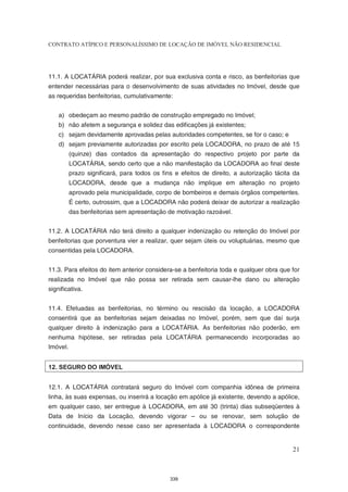CONTRATO ATÍPICO E PERSONALÍSSIMO DE LOCAÇÃO DE IMÓVEL NÃO RESIDENCIAL




11.1. A LOCATÁRIA poderá realizar, por sua exclusiva conta e risco, as benfeitorias que
entender necessárias para o desenvolvimento de suas atividades no Imóvel, desde que
as requeridas benfeitorias, cumulativamente:


    a) obedeçam ao mesmo padrão de construção empregado no Imóvel;
    b) não afetem a segurança e solidez das edificações já existentes;
    c) sejam devidamente aprovadas pelas autoridades competentes, se for o caso; e
    d) sejam previamente autorizadas por escrito pela LOCADORA, no prazo de até 15
          (quinze) dias contados da apresentação do respectivo projeto por parte da
          LOCATÁRIA, sendo certo que a não manifestação da LOCADORA ao final deste
          prazo significará, para todos os fins e efeitos de direito, a autorização tácita da
          LOCADORA, desde que a mudança não implique em alteração no projeto
          aprovado pela municipalidade, corpo de bombeiros e demais órgãos competentes.
          É certo, outrossim, que a LOCADORA não poderá deixar de autorizar a realização
          das benfeitorias sem apresentação de motivação razoável.


11.2. A LOCATÁRIA não terá direito a qualquer indenização ou retenção do Imóvel por
benfeitorias que porventura vier a realizar, quer sejam úteis ou voluptuárias, mesmo que
consentidas pela LOCADORA.


11.3. Para efeitos do item anterior considera-se a benfeitoria toda e qualquer obra que for
realizada no Imóvel que não possa ser retirada sem causar-lhe dano ou alteração
significativa.


11.4. Efetuadas as benfeitorias, no término ou rescisão da locação, a LOCADORA
consentirá que as benfeitorias sejam deixadas no Imóvel, porém, sem que daí surja
qualquer direito à indenização para a LOCATÁRIA. As benfeitorias não poderão, em
nenhuma hipótese, ser retiradas pela LOCATÁRIA permanecendo incorporadas ao
Imóvel.


12. SEGURO DO IMÓVEL


12.1. A LOCATÁRIA contratará seguro do Imóvel com companhia idônea de primeira
linha, às suas expensas, ou inserirá a locação em apólice já existente, devendo a apólice,
em qualquer caso, ser entregue à LOCADORA, em até 30 (trinta) dias subseqüentes à
Data de Início da Locação, devendo vigorar – ou se renovar, sem solução de
continuidade, devendo nesse caso ser apresentada à LOCADORA o correspondente


                                                                                          21



                                              339
 