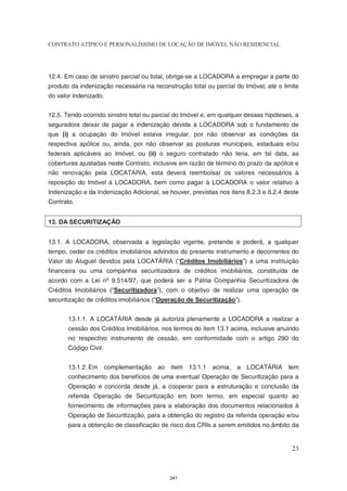 CONTRATO ATÍPICO E PERSONALÍSSIMO DE LOCAÇÃO DE IMÓVEL NÃO RESIDENCIAL




12.4. Em caso de sinistro parcial ou total, obriga-se a LOCADORA a empregar a parte do
produto da indenização necessária na reconstrução total ou parcial do Imóvel, até o limite
do valor indenizado.


12.5. Tendo ocorrido sinistro total ou parcial do Imóvel e, em qualquer dessas hipóteses, a
seguradora deixar de pagar a indenização devida à LOCADORA sob o fundamento de
que (i) a ocupação do Imóvel estava irregular, por não observar as condições da
respectiva apólice ou, ainda, por não observar as posturas municipais, estaduais e/ou
federais aplicáveis ao Imóvel; ou (ii) o seguro contratado não teria, em tal data, as
coberturas ajustadas neste Contrato, inclusive em razão de término do prazo da apólice e
não renovação pela LOCATÁRIA, esta deverá reembolsar os valores necessários à
reposição do Imóvel à LOCADORA, bem como pagar à LOCADORA o valor relativo à
Indenização e da Indenização Adicional, se houver, previstas nos itens 8.2.3 e 8.2.4 deste
Contrato.


13. DA SECURITIZAÇÃO


13.1. A LOCADORA, observada a legislação vigente, pretende e poderá, a qualquer
tempo, ceder os créditos imobiliários advindos do presente instrumento e decorrentes do
Valor do Aluguel devidos pela LOCATÁRIA (“Créditos Imobiliários”) a uma instituição
financeira ou uma companhia securitizadora de créditos imobiliários, constituída de
acordo com a Lei nº 9.514/97, que poderá ser a Pátria Companhia Securitizadora de
Créditos Imobiliários (“Securitizadora”), com o objetivo de realizar uma operação de
securitização de créditos imobiliários (“Operação de Securitização”).


       13.1.1. A LOCATÁRIA desde já autoriza plenamente a LOCADORA a realizar a
       cessão dos Créditos Imobiliários, nos termos do item 13.1 acima, inclusive anuindo
       no respectivo instrumento de cessão, em conformidade com o artigo 290 do
       Código Civil.


       13.1.2. Em complementação ao         item 13.1.1 acima,      a LOCATÁRIA        tem
       conhecimento dos benefícios de uma eventual Operação de Securitização para a
       Operação e concorda desde já, a cooperar para a estruturação e conclusão da
       referida Operação de Securitização em bom termo, em especial quanto ao
       fornecimento de informações para a elaboração dos documentos relacionados à
       Operação de Securitização, para a obtenção do registro da referida operação e/ou
       para a obtenção de classificação de risco dos CRIs a serem emitidos no âmbito da


                                                                                        23



                                            341
 