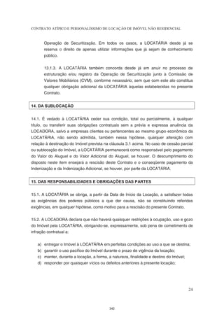 CONTRATO ATÍPICO E PERSONALÍSSIMO DE LOCAÇÃO DE IMÓVEL NÃO RESIDENCIAL


       Operação de Securitização. Em todos os casos, a LOCATÁRIA desde já se
       reserva o direito de apenas utilizar informações que já sejam de conhecimento
       público.


       13.1.3. A LOCATÁRIA também concorda desde já em anuir no processo de
       estruturação e/ou registro da Operação de Securitização junto à Comissão de
       Valores Mobiliários (CVM), conforme necessário, sem que com este ato constitua
       qualquer obrigação adicional da LOCATÁRIA àquelas estabelecidas no presente
       Contrato.


14. DA SUBLOCAÇÃO


14.1. É vedado à LOCATÁRIA ceder sua condição, total ou parcialmente, à qualquer
título, ou transferir suas obrigações contratuais sem a prévia e expressa anuência da
LOCADORA, salvo a empresas clientes ou pertencentes ao mesmo grupo econômico da
LOCATÁRIA, não sendo admitida, também nessa hipótese, qualquer alteração com
relação à destinação do Imóvel prevista na cláusula 3.1 acima. No caso de cessão parcial
ou sublocação do Imóvel, a LOCATÁRIA permanecerá como responsável pelo pagamento
do Valor do Aluguel e do Valor Adicional do Aluguel, se houver. O descumprimento do
disposto neste item ensejará a rescisão deste Contrato e o conseqüente pagamento da
Indenização e da Indenização Adicional, se houver, por parte da LOCATÁRIA.


15. DAS RESPONSABILIDADES E OBRIGAÇÕES DAS PARTES


15.1. A LOCATÁRIA se obriga, a partir da Data de Início da Locação, a satisfazer todas
as exigências dos poderes públicos a que der causa, não se constituindo referidas
exigências, em qualquer hipótese, como motivo para a rescisão do presente Contrato.


15.2. A LOCADORA declara que não haverá quaisquer restrições à ocupação, uso e gozo
do Imóvel pela LOCATÁRIA, obrigando-se, expressamente, sob pena de cometimento de
infração contratual a:


   a) entregar o Imóvel à LOCATÁRIA em perfeitas condições ao uso a que se destina;
   b) garantir o uso pacífico do Imóvel durante o prazo de vigência da locação;
   c) manter, durante a locação, a forma, a natureza, finalidade e destino do Imóvel;
   d) responder por quaisquer vícios ou defeitos anteriores à presente locação;




                                                                                        24



                                           342
 