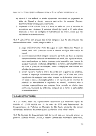 CONTRATO ATÍPICO E PERSONALÍSSIMO DE LOCAÇÃO DE IMÓVEL NÃO RESIDENCIAL


   e) fornecer à LOCATÁRIA os recibos apropriados decorrentes do pagamento do
       Valor do Aluguel e demais encargos decorrentes do presente Contrato,
       discriminando os valores pagos pela mesma;
   f) responder e arcar com os ônus e (i) arcar por todas as obras e reformas ou
       acréscimos que interessem à estrutura integral do Imóvel, e (ii) pelas obras
       destinadas a repor as condições de habitabilidade do Imóvel, desde que não
       decorrentes de sua má utilização.


15.3. A LOCATÁRIA, sem prejuízo das demais obrigações que lhe são atribuídas nas
demais cláusulas deste Contrato, obriga-se ainda a:


       a) pagar tempestivamente o Valor do Aluguel e o Valor Adicional do Aluguel, se
           houver, bem como quaisquer tributos e demais encargos relacionados ao
           Imóvel;
       b) assumir responsabilidade integral e exclusiva por todos os danos e prejuízos
           comprovadamente causados em decorrência da posse, uso e gozo do Imóvel,
           responsabilizando-se por todo e qualquer custo necessário para reparos de
           qualquer magnitude e natureza, obrigando-se a manter a LOCADORA indene
           de todas e quaisquer reclamações, danos e obrigações relacionadas aos
           referidos danos e prejuízos; e
       c) operar, reparar e manter o Imóvel de acordo com os padrões de eficiência,
           cuidado e segurança normalmente adotados pela LOCATÁRIA em outros
           imóveis por ela ocupados, quer sejam próprios ou de terceiros, observando,
           em todos os casos, a legislação aplicável e, em especial, as leis e normas de
           proteção ao meio-ambiente e segurança do trabalho, assumindo total e
           exclusiva responsabilidade por qualquer falha, omissão ou efetivo dano
           patrimonial, financeiro ou ambiental, obrigando-se a manter a LOCADORA
           indene nesse sentido.


16. DA DESAPROPRIAÇÃO


16.1. As Partes, neste ato, expressamente reconhecem que receberam cópias da
Certidão nº 137/06 emitida em 10 de maio de 2006 pelo Departamento de
Desapropriações da Prefeitura do Município de São Paulo, atestando não constar
referências a declaração de utilidade pública ou interesse social sobre o Imóvel.


16.2. Na hipótese de desapropriação total do Imóvel, seja em momento anterior ou
posterior à Data de Início da Locação, o presente Contrato será resolvido de pleno direito,


                                                                                        25



                                            343
 