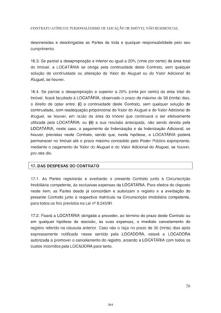 CONTRATO ATÍPICO E PERSONALÍSSIMO DE LOCAÇÃO DE IMÓVEL NÃO RESIDENCIAL


desoneradas e desobrigadas as Partes de toda e qualquer responsabilidade pelo seu
cumprimento.


16.3. Se parcial a desapropriação e inferior ou igual a 20% (vinte por cento) da área total
do Imóvel, a LOCATÁRIA se obriga pela continuidade deste Contrato, sem qualquer
solução de continuidade ou alteração do Valor do Aluguel ou do Valor Adicional do
Aluguel, se houver.


16.4. Se parcial a desapropriação e superior a 20% (vinte por cento) da área total do
Imóvel, ficará facultado à LOCATÁRIA, observado o prazo de máximo de 30 (trinta) dias,
o direito de optar entre: (i) a continuidade deste Contrato, sem qualquer solução de
continuidade, com readequação proporcional do Valor do Aluguel e do Valor Adicional do
Aluguel, se houver, em razão da área do Imóvel que continuará a ser efetivamente
utilizada pela LOCATÁRIA; ou (ii) a sua rescisão antecipada, não sendo devida pela
LOCATÁRIA, neste caso, o pagamento da Indenização e da Indenização Adicional, se
houver, previstas neste Contrato, sendo que, nesta hipótese, a LOCATÁRIA poderá
permanecer no Imóvel até o prazo máximo concedido pelo Poder Público expropriante,
mediante o pagamento do Valor do Aluguel e do Valor Adicional do Aluguel, se houver,
pro rata die.


17. DAS DESPESAS DO CONTRATO


17.1. As Partes registrarão e averbarão o presente Contrato junto à Circunscrição
Imobiliária competente, às exclusivas expensas da LOCATÁRIA. Para efeitos do disposto
neste item, as Partes desde já concordam e autorizam o registro e a averbação do
presente Contrato junto à respectiva matrícula na Circunscrição Imobiliária competente,
para todos os fins previstos na Lei nº 8.245/91.


17.2. Ficará a LOCATÁRIA obrigada a proceder, ao término do prazo deste Contrato ou
em qualquer hipótese de rescisão, às suas expensas, o imediato cancelamento do
registro referido na cláusula anterior. Caso não o faça no prazo de 30 (trinta) dias após
expressamente notificado nesse sentido pela LOCADORA, estará a LOCADORA
autorizada a promover o cancelamento do registro, arcando a LOCATÁRIA com todos os
custos incorridos pela LOCADORA para tanto.




                                                                                        26



                                            344
 
