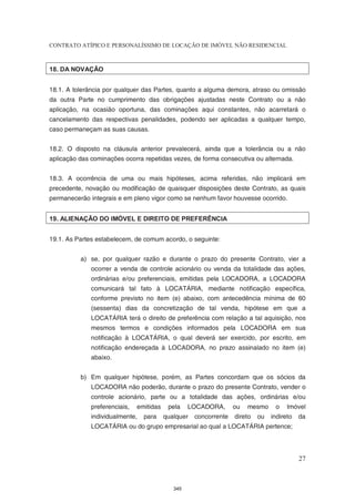 CONTRATO ATÍPICO E PERSONALÍSSIMO DE LOCAÇÃO DE IMÓVEL NÃO RESIDENCIAL



18. DA NOVAÇÃO


18.1. A tolerância por qualquer das Partes, quanto a alguma demora, atraso ou omissão
da outra Parte no cumprimento das obrigações ajustadas neste Contrato ou a não
aplicação, na ocasião oportuna, das cominações aqui constantes, não acarretará o
cancelamento das respectivas penalidades, podendo ser aplicadas a qualquer tempo,
caso permaneçam as suas causas.


18.2. O disposto na cláusula anterior prevalecerá, ainda que a tolerância ou a não
aplicação das cominações ocorra repetidas vezes, de forma consecutiva ou alternada.


18.3. A ocorrência de uma ou mais hipóteses, acima referidas, não implicará em
precedente, novação ou modificação de quaisquer disposições deste Contrato, as quais
permanecerão integrais e em pleno vigor como se nenhum favor houvesse ocorrido.


19. ALIENAÇÃO DO IMÓVEL E DIREITO DE PREFERÊNCIA


19.1. As Partes estabelecem, de comum acordo, o seguinte:


          a) se, por qualquer razão e durante o prazo do presente Contrato, vier a
              ocorrer a venda de controle acionário ou venda da totalidade das ações,
              ordinárias e/ou preferenciais, emitidas pela LOCADORA, a LOCADORA
              comunicará tal fato à LOCATÁRIA, mediante notificação específica,
              conforme previsto no item (e) abaixo, com antecedência mínima de 60
              (sessenta) dias da concretização de tal venda, hipótese em que a
              LOCATÁRIA terá o direito de preferência com relação a tal aquisição, nos
              mesmos termos e condições informados pela LOCADORA em sua
              notificação à LOCATÁRIA, o qual deverá ser exercido, por escrito, em
              notificação endereçada à LOCADORA, no prazo assinalado no item (e)
              abaixo.


          b) Em qualquer hipótese, porém, as Partes concordam que os sócios da
              LOCADORA não poderão, durante o prazo do presente Contrato, vender o
              controle acionário, parte ou a totalidade das ações, ordinárias e/ou
              preferenciais,   emitidas    pela    LOCADORA,       ou   mesmo     o    Imóvel
              individualmente,   para     qualquer   concorrente   direto   ou   indireto   da
              LOCATÁRIA ou do grupo empresarial ao qual a LOCATÁRIA pertence;




                                                                                            27



                                             345
 