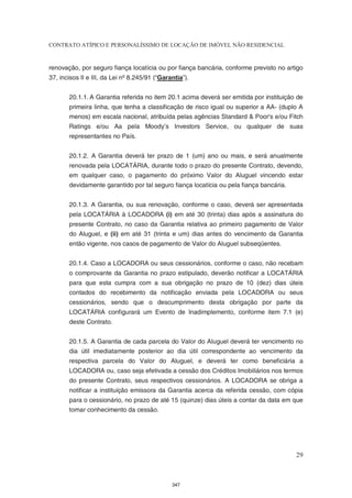 CONTRATO ATÍPICO E PERSONALÍSSIMO DE LOCAÇÃO DE IMÓVEL NÃO RESIDENCIAL


renovação, por seguro fiança locatícia ou por fiança bancária, conforme previsto no artigo
37, incisos II e III, da Lei nº 8.245/91 (“Garantia”).


       20.1.1. A Garantia referida no item 20.1 acima deverá ser emitida por instituição de
       primeira linha, que tenha a classificação de risco igual ou superior a AA- (duplo A
       menos) em escala nacional, atribuída pelas agências Standard & Poor's e/ou Fitch
       Ratings e/ou Aa pela Moody’s Investors Service, ou qualquer de suas
       representantes no País.


       20.1.2. A Garantia deverá ter prazo de 1 (um) ano ou mais, e será anualmente
       renovada pela LOCATÁRIA, durante todo o prazo do presente Contrato, devendo,
       em qualquer caso, o pagamento do próximo Valor do Aluguel vincendo estar
       devidamente garantido por tal seguro fiança locatícia ou pela fiança bancária.


       20.1.3. A Garantia, ou sua renovação, conforme o caso, deverá ser apresentada
       pela LOCATÁRIA à LOCADORA (i) em até 30 (trinta) dias após a assinatura do
       presente Contrato, no caso da Garantia relativa ao primeiro pagamento de Valor
       do Aluguel, e (ii) em até 31 (trinta e um) dias antes do vencimento da Garantia
       então vigente, nos casos de pagamento de Valor do Aluguel subseqüentes.


       20.1.4. Caso a LOCADORA ou seus cessionários, conforme o caso, não recebam
       o comprovante da Garantia no prazo estipulado, deverão notificar a LOCATÁRIA
       para que esta cumpra com a sua obrigação no prazo de 10 (dez) dias úteis
       contados do recebimento da notificação enviada pela LOCADORA ou seus
       cessionários, sendo que o descumprimento desta obrigação por parte da
       LOCATÁRIA configurará um Evento de Inadimplemento, conforme item 7.1 (e)
       deste Contrato.


       20.1.5. A Garantia de cada parcela do Valor do Aluguel deverá ter vencimento no
       dia útil imediatamente posterior ao dia útil correspondente ao vencimento da
       respectiva parcela do Valor do Aluguel, e deverá ter como beneficiária a
       LOCADORA ou, caso seja efetivada a cessão dos Créditos Imobiliários nos termos
       do presente Contrato, seus respectivos cessionários. A LOCADORA se obriga a
       notificar a instituição emissora da Garantia acerca da referida cessão, com cópia
       para o cessionário, no prazo de até 15 (quinze) dias úteis a contar da data em que
       tomar conhecimento da cessão.




                                                                                        29



                                               347
 