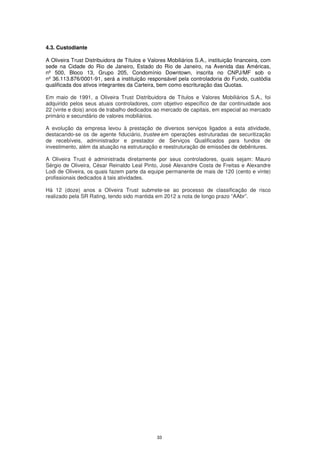 4.3. Custodiante

A Oliveira Trust Distribuidora de Títulos e Valores Mobiliários S.A., instituição financeira, com
sede na Cidade do Rio de Janeiro, Estado do Rio de Janeiro, na Avenida das Américas,
nº 500, Bloco 13, Grupo 205, Condomínio Downtown, inscrita no CNPJ/MF sob o
nº 36.113.876/0001-91, será a instituição responsável pela controladoria do Fundo, custódia
qualificada dos ativos integrantes da Carteira, bem como escrituração das Quotas.

Em maio de 1991, a Oliveira Trust Distribuidora de Títulos e Valores Mobiliários S.A., foi
adquirido pelos seus atuais controladores, com objetivo específico de dar continuidade aos
22 (vinte e dois) anos de trabalho dedicados ao mercado de capitais, em especial ao mercado
primário e secundário de valores mobiliários.

A evolução da empresa levou à prestação de diversos serviços ligados a esta atividade,
destacando-se os de agente fiduciário, trustee em operações estruturadas de securitização
de recebíveis, administrador e prestador de Serviços Qualificados para fundos de
investimento, além da atuação na estruturação e reestruturação de emissões de debêntures.

A Oliveira Trust é administrada diretamente por seus controladores, quais sejam: Mauro
Sérgio de Oliveira, César Reinaldo Leal Pinto, José Alexandre Costa de Freitas e Alexandre
Lodi de Oliveira, os quais fazem parte da equipe permanente de mais de 120 (cento e vinte)
profissionais dedicados à tais atividades.

Há 12 (doze) anos a Oliveira Trust submete-se ao processo de classificação de risco
realizado pela SR Rating, tendo sido mantida em 2012 a nota de longo prazo “AAbr”.




                                               33
 