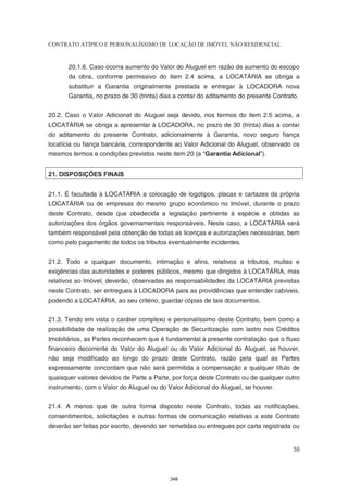 CONTRATO ATÍPICO E PERSONALÍSSIMO DE LOCAÇÃO DE IMÓVEL NÃO RESIDENCIAL


       20.1.6. Caso ocorra aumento do Valor do Aluguel em razão de aumento do escopo
       da obra, conforme permissivo do item 2.4 acima, a LOCATÁRIA se obriga a
       substituir a Garantia originalmente prestada e entregar à LOCADORA nova
       Garantia, no prazo de 30 (trinta) dias a contar do aditamento do presente Contrato.


20.2. Caso o Valor Adicional do Aluguel seja devido, nos termos do item 2.5 acima, a
LOCATÁRIA se obriga a apresentar à LOCADORA, no prazo de 30 (trinta) dias a contar
do aditamento do presente Contrato, adicionalmente à Garantia, novo seguro fiança
locatícia ou fiança bancária, correspondente ao Valor Adicional do Aluguel, observado os
mesmos termos e condições previstos neste item 20 (a “Garantia Adicional”).


21. DISPOSIÇÕES FINAIS


21.1. É facultada à LOCATÁRIA a colocação de logotipos, placas e cartazes da própria
LOCATÁRIA ou de empresas do mesmo grupo econômico no Imóvel, durante o prazo
deste Contrato, desde que obedecida a legislação pertinente à espécie e obtidas as
autorizações dos órgãos governamentais responsáveis. Neste caso, a LOCATÁRIA será
também responsável pela obtenção de todas as licenças e autorizações necessárias, bem
como pelo pagamento de todos os tributos eventualmente incidentes.


21.2. Todo e qualquer documento, intimação e afins, relativos a tributos, multas e
exigências das autoridades e poderes públicos, mesmo que dirigidos à LOCATÁRIA, mas
relativos ao Imóvel, deverão, observadas as responsabilidades da LOCATÁRIA previstas
neste Contrato, ser entregues à LOCADORA para as providências que entender cabíveis,
podendo a LOCATÁRIA, ao seu critério, guardar cópias de tais documentos.


21.3. Tendo em vista o caráter complexo e personalíssimo deste Contrato, bem como a
possibilidade de realização de uma Operação de Securitização com lastro nos Créditos
Imobiliários, as Partes reconhecem que é fundamental à presente contratação que o fluxo
financeiro decorrente do Valor do Aluguel ou do Valor Adicional do Aluguel, se houver,
não seja modificado ao longo do prazo deste Contrato, razão pela qual as Partes
expressamente concordam que não será permitida a compensação a qualquer título de
quaisquer valores devidos de Parte a Parte, por força deste Contrato ou de qualquer outro
instrumento, com o Valor do Aluguel ou do Valor Adicional do Aluguel, se houver.


21.4. A menos que de outra forma disposto neste Contrato, todas as notificações,
consentimentos, solicitações e outras formas de comunicação relativas a este Contrato
deverão ser feitas por escrito, devendo ser remetidas ou entregues por carta registrada ou


                                                                                       30



                                           348
 