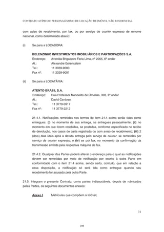 CONTRATO ATÍPICO E PERSONALÍSSIMO DE LOCAÇÃO DE IMÓVEL NÃO RESIDENCIAL


com aviso de recebimento, por fax, ou por serviço de courier expresso de renome
nacional, como determinado abaixo:


(i)    Se para a LOCADORA:


       BELENZINHO INVESTIMENTOS IMOBILIÁRIOS E PARTICIPAÇÕES S.A.
       Endereço:     Avenida Brigadeiro Faria Lima, nº 2055, 6º andar
       At.:          Alexandre Borensztein
       Tel.:         11 3039-9000
       Fax nº:       11 3039-9001

(ii)   Se para a LOCATÁRIA:


       ATENTO BRASIL S.A.
       Endereço:     Rua Professor Manoelito de Ornellas, 303, 8º andar
       At.:          David Cardoso
       Tel.:         11 3779-0917
       Fax nº:       11 3779-2212


       21.4.1. Notificações remetidas nos termos do item 21.4 acima serão tidas como
       entregues: (i) no momento de sua entrega, se entregues pessoalmente; (ii) no
       momento em que forem recebidas, se postadas, conforme especificado no recibo
       de devolução, nos casos de carta registrada ou com aviso de recebimento; (iii) 2
       (dois) dias úteis após a devida entrega pelo serviço de courier, se remetidas por
       serviço de courier expresso; e (iv) se por fax, no momento da confirmação da
       transmissão emitida pela respectiva máquina de fax.


       21.4.2. Qualquer das Partes poderá alterar o endereço para o qual as notificações
       devem ser remetidas por meio de notificação por escrito à outra Parte em
       conformidade com o item 21.4 acima, sendo certo, contudo, que em relação a
       essa disposição, a notificação só será tida como entregue quando seu
       recebimento for acusado pela outra Parte.


21.5. Integram o presente Contrato, como partes indissociáveis, depois de rubricados
pelas Partes, os seguintes documentos anexos:


       Anexo I       Matrículas que compõem o Imóvel;




                                                                                     31



                                          349
 