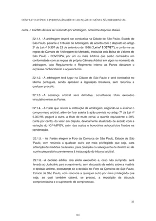 CONTRATO ATÍPICO E PERSONALÍSSIMO DE LOCAÇÃO DE IMÓVEL NÃO RESIDENCIAL


outra, o Conflito deverá ser resolvido por arbitragem, conforme disposto abaixo.


        22.1.1. - A arbitragem deverá ser conduzida na Cidade de São Paulo, Estado de
        São Paulo, perante o Tribunal de Arbitragem, de acordo com o disposto no artigo
        3º da Lei nº 9.307 de 23 de setembro de 1996 (“Lei nº 9.307/97”), e conforme as
        regras da Câmara de Arbitragem do Mercado, instituída pela Bolsa de Valores de
        São Paulo - BOVESPA, por um ou mais árbitros que serão nomeados em
        conformidade com as regras da própria Câmara Arbitral em vigor no momento da
        arbitragem, cujo Regulamento e Regimento Interno as Partes declaram o
        expresso conhecimento e aquiescência.


        22.1.2. - A arbitragem terá lugar na Cidade de São Paulo e será conduzida no
        idioma português, sendo aplicável a legislação brasileira, sem renúncia a
        qualquer preceito.


        22.1.3. - A sentença arbitral será definitiva, constituindo título executivo
        vinculativo entre as Partes.


        22.1.4. - A Parte que resistir à instituição da arbitragem, negando-se a assinar o
        compromisso arbitral, além de ficar sujeita à ação prevista no artigo 7º da Lei nº
        9.307/96, pagará à outra, a título de multa penal, a quantia equivalente a 20%
        (vinte por cento) do valor em disputa, devidamente atualizado de acordo com a
        variação do IGP-M/FGV, além das custas e honorários advocatícios fixados na
        condenação.


         22.1.5. - As Partes elegem o Foro da Comarca de São Paulo, Estado de São
         Paulo, com renúncia a qualquer outro por mais privilegiado que seja, para
         obtenção de medidas cautelares, para proteção ou salvaguarda de direitos ou de
         cunho preparatório previamente à instauração do tribunal arbitral.


         22.1.6. - A decisão arbitral terá efeito executório e, caso não cumprida, será
         levada ao Judiciário para cumprimento, sem discussão de mérito sobre a matéria
         e decisão arbitral, executando-se a decisão no Foro da Comarca de São Paulo,
         Estado de São Paulo, com renúncia a qualquer outro por mais privilegiado que
         seja, ao qual também caberá, se preciso, a imposição da cláusula
         compromissória e o suprimento de compromisso.




                                                                                       33



                                            351
 