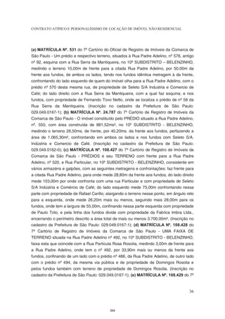 CONTRATO ATÍPICO E PERSONALÍSSIMO DE LOCAÇÃO DE IMÓVEL NÃO RESIDENCIAL




(a) MATRÍCULA Nº. 531 do 7º Cartório do Oficial de Registro de Imóveis da Comarca de
São Paulo - Um prédio e respectivo terreno, situados à Rua Padre Adelino, nº 576, antigo
nº 92, esquina com a Rua Serra da Mantiqueira, no 10º SUBDISTRITO – BELENZINHO,
medindo o terreno 10,00m de frente para a citada Rua Padre Adelino, por 50,00m da
frente aos fundos, de ambos os lados, tendo nos fundos idêntica metragem à da frente,
confrontando do lado esquerdo de quem do imóvel olha para a Rua Padre Adelino, com o
prédio nº 570 desta mesma rua, de propriedade de Seleto S/A Industria e Comercio de
Café; do lado direito com a Rua Serra da Mantiqueira, com a qual faz esquina; e nos
fundos, com propriedade de Fernando Tovo Netto, onde se localiza o prédio de nº 58 da
Rua Serra da Mantiqueira. (Inscrição no cadastro da Prefeitura de São Paulo:
029.049.0167-1); (b) MATRÍCULA Nº. 24.787 do 7º Cartório de Registro de Imóveis da
Comarca de São Paulo - O imóvel constituído pelo PRÉDIO situado a Rua Padre Adelino,
nº. 550, com área construída de 881,52ms², no 10º SUBDISTRITO - BELENZINHO,
medindo o terreno 26,50ms. de frente, por 40,20ms. da frente aos fundos, perfazendo a
área de 1.065,30m², confrontando em ambos os lados e nos fundos com Seleto S/A.
Indústria e Comercio de Café. (Inscrição no cadastro da Prefeitura de São Paulo:
029.049.0162-0); (c) MATRÍCULA Nº. 108.427 do 7º Cartório de Registro de Imóveis da
Comarca de São Paulo - PRÉDIOS e seu TERRENO com frente para a Rua Padre
Adelino, nº 520, e Rua Particular, no 10º SUBDISTRITO - BELENZINHO, consistente em
vários armazéns e galpões, com as seguintes metragens e confrontações: faz frente para
a citada Rua Padre Adelino, para onde mede 28,80m da frente aos fundos, do lado direito
mede 103,00m por onde confronta com uma rua Particular e com propriedade de Seleto
S/A Indústria e Comércio de Café; do lado esquerdo mede 75,00m confrontando nessa
parte com propriedade de Rafael Carillo; alargando o terreno nesse ponto, em ângulo reto
para a esquerda, onde mede 26,20m mais ou menos, seguindo mais 28,00m para os
fundos, onde tem a largura de 55,00m, confinando nessa parte esquerda com propriedade
de Paulo Toto, e pela linha dos fundos divide com propriedade da Fabrica Imbra Ltda.,
encerrando o perímetro descrito a área total de mais ou menos 3.700,00m². (Inscrição no
cadastro da Prefeitura de São Paulo: 029.049.0167-1); (d) MATRÍCULA Nº. 108.428 do
7º Cartório de Registro de Imóveis da Comarca de São Paulo - UMA FAIXA DE
TERRENO situada na Rua Padre Adelino nº 492, no 10º SUBDISTRITO - BELENZINHO,
faixa esta que coincide com a Rua Partícula Rosa Rosolia, medindo 3,00m de frente para
a Rua Padre Adelino, onde tem o nº 492, por 33,90m mais ou menos da frente aos
fundos, confinando de um lado com o prédio nº 486, da Rua Padre Adelino, de outro lado
com o prédio nº 494, da mesma via pública e de propriedade de Domingos Rosolia e
pelos fundos também com terreno de propriedade de Domingos Rosolia. (Inscrição no
cadastro da Prefeitura de São Paulo: 029.049.0167-1); (e) MATRÍCULA Nº. 108.429 do 7º



                                                                                     36



                                          354
 