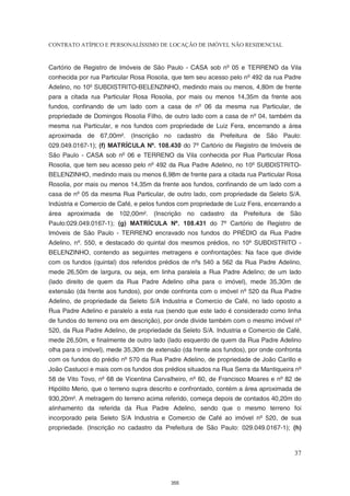 CONTRATO ATÍPICO E PERSONALÍSSIMO DE LOCAÇÃO DE IMÓVEL NÃO RESIDENCIAL


Cartório de Registro de Imóveis de São Paulo - CASA sob nº 05 e TERRENO da Vila
conhecida por rua Particular Rosa Rosolia, que tem seu acesso pelo nº 492 da rua Padre
Adelino, no 10º SUBDISTRITO-BELENZINHO, medindo mais ou menos, 4,80m de frente
para a citada rua Particular Rosa Rosolia, por mais ou menos 14,35m da frente aos
fundos, confinando de um lado com a casa de nº 06 da mesma rua Particular, de
propriedade de Domingos Rosolia Filho, de outro lado com a casa de nº 04, também da
mesma rua Particular, e nos fundos com propriedade de Luiz Fera, encerrando a área
aproximada de 67,00m². (Inscrição no cadastro da Prefeitura de São Paulo:
029.049.0167-1); (f) MATRÍCULA Nº. 108.430 do 7º Cartório de Registro de Imóveis de
São Paulo - CASA sob nº 06 e TERRENO da Vila conhecida por Rua Particular Rosa
Rosolia, que tem seu acesso pelo nº 492 da Rua Padre Adelino, no 10º SUBDISTRITO-
BELENZINHO, medindo mais ou menos 6,98m de frente para a citada rua Particular Rosa
Rosolia, por mais ou menos 14,35m da frente aos fundos, confinando de um lado com a
casa de nº 05 da mesma Rua Particular, de outro lado, com propriedade da Seleto S/A.
Indústria e Comercio de Café, e pelos fundos com propriedade de Luiz Fera, encerrando a
área aproximada de 102,00m². (Inscrição no cadastro da Prefeitura de São
Paulo:029.049.0167-1); (g) MATRÍCULA Nº. 108.431 do 7º Cartório de Registro de
Imóveis de São Paulo - TERRENO encravado nos fundos do PRÉDIO da Rua Padre
Adelino, nº. 550, e destacado do quintal dos mesmos prédios, no 10º SUBDISTRITO -
BELENZINHO, contendo as seguintes metragens e confrontações: Na face que divide
com os fundos (quintal) dos referidos prédios de nºs 540 a 562 da Rua Padre Adelino,
mede 26,50m de largura, ou seja, em linha paralela a Rua Padre Adelino; de um lado
(lado direito de quem da Rua Padre Adelino olha para o imóvel), mede 35,30m de
extensão (da frente aos fundos), por onde confronta com o imóvel nº 520 da Rua Padre
Adelino, de propriedade da Seleto S/A Industria e Comercio de Café, no lado oposto a
Rua Padre Adelino e paralelo a esta rua (sendo que este lado é considerado como linha
de fundos do terreno ora em descrição), por onde divide também com o mesmo imóvel nº
520, da Rua Padre Adelino, de propriedade da Seleto S/A. Industria e Comercio de Café,
mede 26,50m, e finalmente de outro lado (lado esquerdo de quem da Rua Padre Adelino
olha para o imóvel), mede 35,30m de extensão (da frente aos fundos), por onde confronta
com os fundos do prédio nº 570 da Rua Padre Adelino, de propriedade de João Carillo e
João Castucci e mais com os fundos dos prédios situados na Rua Serra da Mantiqueira nº
58 de Vito Tovo, nº 68 de Vicentina Carvalheiro, nº 60, de Francisco Moares e nº 82 de
Hipólito Merio, que o terreno supra descrito e confrontado, contém a área aproximada de
930,20m². A metragem do terreno acima referido, começa depois de contados 40,20m do
alinhamento da referida da Rua Padre Adelino, sendo que o mesmo terreno foi
incorporado pela Seleto S/A Industria e Comercio de Café ao imóvel nº 520, de sua
propriedade. (Inscrição no cadastro da Prefeitura de São Paulo: 029.049.0167-1); (h)



                                                                                    37



                                          355
 