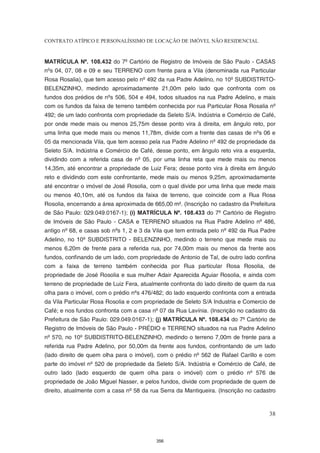 CONTRATO ATÍPICO E PERSONALÍSSIMO DE LOCAÇÃO DE IMÓVEL NÃO RESIDENCIAL


MATRÍCULA Nº. 108.432 do 7º Cartório de Registro de Imóveis de São Paulo - CASAS
nºs 04, 07, 08 e 09 e seu TERRENO com frente para a Vila (denominada rua Particular
Rosa Rosalia), que tem acesso pelo nº 492 da rua Padre Adelino, no 10º SUBDISTRITO-
BELENZINHO, medindo aproximadamente 21,00m pelo lado que confronta com os
fundos dos prédios de nºs 506, 504 e 494, todos situados na rua Padre Adelino, e mais
com os fundos da faixa de terreno também conhecida por rua Particular Rosa Rosalia nº
492; de um lado confronta com propriedade da Seleto S/A. Indústria e Comércio de Café,
por onde mede mais ou menos 25,75m desse ponto vira à direita, em ângulo reto, por
uma linha que mede mais ou menos 11,78m, divide com a frente das casas de nºs 06 e
05 da mencionada Vila, que tem acesso pela rua Padre Adelino nº 492 de propriedade da
Seleto S/A. Indústria e Comércio de Café, desse ponto, em ângulo reto vira a esquerda,
dividindo com a referida casa de nº 05, por uma linha reta que mede mais ou menos
14,35m, até encontrar a propriedade de Luiz Fera; desse ponto vira à direita em ângulo
reto e dividindo com este confrontante, mede mais ou menos 9,25m, aproximadamente
até encontrar o imóvel de José Rosolia, com o qual divide por uma linha que mede mais
ou menos 40,10m, até os fundos da faixa de terreno, que coincide com a Rua Rosa
Rosolia, encerrando a área aproximada de 665,00 m². (Inscrição no cadastro da Prefeitura
de São Paulo: 029.049.0167-1); (i) MATRÍCULA Nº. 108.433 do 7º Cartório de Registro
de Imóveis de São Paulo - CASA e TERRENO situados na Rua Padre Adelino nº 486,
antigo nº 68, e casas sob nºs 1, 2 e 3 da Vila que tem entrada pelo nº 492 da Rua Padre
Adelino, no 10º SUBDISTRITO - BELENZINHO, medindo o terreno que mede mais ou
menos 6,20m de frente para a referida rua, por 74,00m mais ou menos da frente aos
fundos, confinando de um lado, com propriedade de Antonio de Tal, de outro lado confina
com a faixa de terreno também conhecida por Rua particular Rosa Rosolia, de
propriedade de José Rosolia e sua mulher Adair Aparecida Aguiar Rosolia, e ainda com
terreno de propriedade de Luiz Fera, atualmente confronta do lado direito de quem da rua
olha para o imóvel, com o prédio nºs 476/482; do lado esquerdo confronta com a entrada
da Vila Particular Rosa Rosolia e com propriedade de Seleto S/A Industria e Comercio de
Café; e nos fundos confronta com a casa nº 07 da Rua Lavínia. (Inscrição no cadastro da
Prefeitura de São Paulo: 029.049.0167-1); (j) MATRÍCULA Nº. 108.434 do 7º Cartório de
Registro de Imóveis de São Paulo - PRÉDIO e TERRENO situados na rua Padre Adelino
nº 570, no 10º SUBDISTRITO-BELENZINHO, medindo o terreno 7,00m de frente para a
referida rua Padre Adelino, por 50,00m da frente aos fundos, confrontando de um lado
(lado direito de quem olha para o imóvel), com o prédio nº 562 de Rafael Carillo e com
parte do imóvel nº 520 de propriedade da Seleto S/A. Indústria e Comércio de Café, de
outro lado (lado esquerdo de quem olha para o imóvel) com o prédio nº 576 de
propriedade de João Miguel Nasser, e pelos fundos, divide com propriedade de quem de
direito, atualmente com a casa nº 58 da rua Serra da Mantiqueira. (Inscrição no cadastro



                                                                                     38



                                          356
 