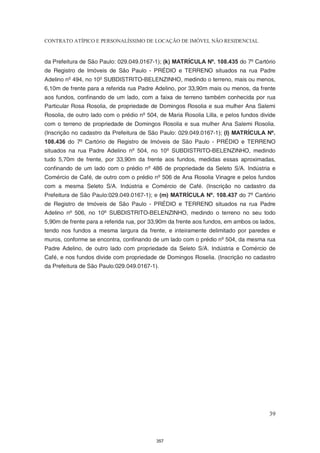 CONTRATO ATÍPICO E PERSONALÍSSIMO DE LOCAÇÃO DE IMÓVEL NÃO RESIDENCIAL


da Prefeitura de São Paulo: 029.049.0167-1); (k) MATRÍCULA Nº. 108.435 do 7º Cartório
de Registro de Imóveis de São Paulo - PRÉDIO e TERRENO situados na rua Padre
Adelino nº 494, no 10º SUBDISTRITO-BELENZINHO, medindo o terreno, mais ou menos,
6,10m de frente para a referida rua Padre Adelino, por 33,90m mais ou menos, da frente
aos fundos, confinando de um lado, com a faixa de terreno também conhecida por rua
Particular Rosa Rosolia, de propriedade de Domingos Rosolia e sua mulher Ana Salemi
Rosolia, de outro lado com o prédio nº 504, de Maria Rosolia Lilla, e pelos fundos divide
com o terreno de propriedade de Domingos Rosolia e sua mulher Ana Salemi Rosolia.
(Inscrição no cadastro da Prefeitura de São Paulo: 029.049.0167-1); (l) MATRÍCULA Nº.
108.436 do 7º Cartório de Registro de Imóveis de São Paulo - PRÉDIO e TERRENO
situados na rua Padre Adelino nº 504, no 10º SUBDISTRITO-BELENZINHO, medindo
tudo 5,70m de frente, por 33,90m da frente aos fundos, medidas essas aproximadas,
confinando de um lado com o prédio nº 486 de propriedade da Seleto S/A. Indústria e
Comércio de Café, de outro com o prédio nº 506 de Ana Rosolia Vinagre e pelos fundos
com a mesma Seleto S/A. Indústria e Comércio de Café. (Inscrição no cadastro da
Prefeitura de São Paulo:029.049.0167-1); e (m) MATRÍCULA Nº. 108.437 do 7º Cartório
de Registro de Imóveis de São Paulo - PRÉDIO e TERRENO situados na rua Padre
Adelino nº 506, no 10º SUBDISTRITO-BELENZINHO, medindo o terreno no seu todo
5,90m de frente para a referida rua, por 33,90m da frente aos fundos, em ambos os lados,
tendo nos fundos a mesma largura da frente, e inteiramente delimitado por paredes e
muros, conforme se encontra, confinando de um lado com o prédio nº 504, da mesma rua
Padre Adelino, de outro lado com propriedade da Seleto S/A. Indústria e Comércio de
Café, e nos fundos divide com propriedade de Domingos Roselia. (Inscrição no cadastro
da Prefeitura de São Paulo:029.049.0167-1).




                                                                                      39



                                           357
 