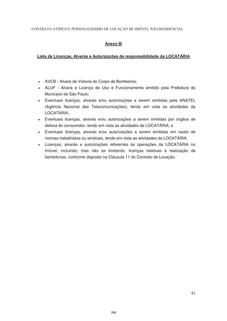 CONTRATO ATÍPICO E PERSONALÍSSIMO DE LOCAÇÃO DE IMÓVEL NÃO RESIDENCIAL


                                       Anexo III


  Lista de Licenças, Alvarás e Autorizações de responsabilidade da LOCATÁRIA




      AVCB - Alvará de Vistoria do Corpo de Bombeiros;
      ALUF - Alvará e Licença de Uso e Funcionamento emitido pela Prefeitura do
       Município de São Paulo;
      Eventuais licenças, alvarás e/ou autorizações a serem emitidas pela ANATEL
       (Agência Nacional das Telecomunicações), tendo em vista as atividades da
       LOCATÁRIA;
      Eventuais licenças, alvarás e/ou autorizações a serem emitidas por órgãos de
       defesa do consumidor, tendo em vista as atividades da LOCATÁRIA; e
      Eventuais licenças, alvarás e/ou autorizações a serem emitidas em razão de
       normas trabalhistas ou sindicais, tendo em vista as atividades da LOCATÁRIA.
      Licenças, alvarás e autorizações referentes às operações da LOCATÁRIA no
       Imóvel, incluindo, mas não se limitando, licenças relativas à realização de
       benfeitorias, conforme disposto na Cláusula 11 do Contrato de Locação.




                                                                                      41



                                          359
 