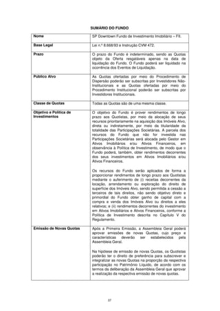 SUMÁRIO DO FUNDO

Nome                      SP Downtown Fundo de Investimento Imobiliário – FII.

Base Legal                Lei n.º 8.668/93 e Instrução CVM 472.

Prazo                     O prazo do Fundo é indeterminado, sendo as Quotas
                          objeto da Oferta resgatáveis apenas na data de
                          liquidação do Fundo. O Fundo poderá ser liquidado na
                          ocorrência dos Eventos de Liquidação.

Público Alvo              As Quotas ofertadas por meio do Procedimento de
                          Dispersão poderão ser subscritas por Investidores Não-
                          Institucionais e as Quotas ofertadas por meio do
                          Procedimento Institucional poderão ser subscritas por
                          Investidores Institucionais.

Classe de Quotas          Todas as Quotas são de uma mesma classe.

Objetivo e Política de    O objetivo do Fundo é prover rendimentos de longo
Investimentos             prazo aos Quotistas, por meio da alocação de seus
                          recursos prioritariamente na aquisição dos Imóveis Alvo,
                          direta ou indiretamente, por meio da titularidade da
                          totalidade das Participações Societárias. A parcela dos
                          recursos do Fundo que não for investida nas
                          Participações Societárias será alocada pelo Gestor em
                          Ativos Imobiliários e/ou Ativos Financeiros, em
                          observância à Política de Investimento, de modo que o
                          Fundo poderá, também, obter rendimentos decorrentes
                          dos seus investimentos em Ativos Imobiliários e/ou
                          Ativos Financeiros.

                          Os recursos do Fundo serão aplicados de forma a
                          proporcionar rendimentos de longo prazo aos Quotistas
                          mediante o auferimento de (i) receitas decorrentes da
                          locação, arrendamento ou exploração do direito de
                          superfície dos Imóveis Alvo, sendo permitida a cessão a
                          terceiros de tais direitos, não sendo objetivo direto e
                          primordial do Fundo obter ganho de capital com a
                          compra e venda dos Imóveis Alvo ou direitos a eles
                          relativos; e (ii) rendimentos decorrentes do investimento
                          em Ativos Imobiliários e Ativos Financeiros, conforme a
                          Política de Investimento descrita no Capítulo V do
                          Regulamento.

Emissão de Novas Quotas   Após a Primeira Emissão, a Assembleia Geral poderá
                          aprovar emissões de novas Quotas, cujo preço e
                          características deverão ser estabelecidos pela
                          Assembleia Geral.

                          Na hipótese de emissão de novas Quotas, os Quotistas
                          poderão ter o direito de preferência para subscrever e
                          integralizar as novas Quotas na proporção da respectiva
                          participação no Patrimônio Líquido, de acordo com os
                          termos da deliberação da Assembleia Geral que aprovar
                          a realização da respectiva emissão de novas quotas.




                                   37
 