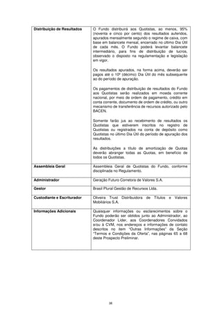 Distribuição de Resultados   O Fundo distribuirá aos Quotistas, ao menos, 95%
                             (noventa e cinco por cento) dos resultados auferidos,
                             apurados mensalmente segundo o regime de caixa, com
                             base em balancete mensal, encerrado no último Dia Útil
                             de cada mês. O Fundo poderá levantar balancete
                             intermediário, para fins de distribuição de lucros,
                             observado o disposto na regulamentação e legislação
                             em vigor.

                             Os resultados apurados, na forma acima, deverão ser
                             pagos até o 10º (décimo) Dia Útil do mês subsequente
                             ao do período de apuração.

                             Os pagamentos de distribuição de resultados do Fundo
                             aos Quotistas serão realizados em moeda corrente
                             nacional, por meio de ordem de pagamento, crédito em
                             conta corrente, documento de ordem de crédito, ou outro
                             mecanismo de transferência de recursos autorizado pelo
                             BACEN.

                             Somente farão jus ao recebimento de resultados os
                             Quotistas que estiverem inscritos no registro de
                             Quotistas ou registrados na conta de depósito como
                             Quotistas no último Dia Útil do período de apuração dos
                             resultados.

                             As distribuições a título de amortização de Quotas
                             deverão abranger todas as Quotas, em benefício de
                             todos os Quotistas.

Assembleia Geral             Assembleia Geral de Quotistas do Fundo, conforme
                             disciplinada no Regulamento.

Administrador                Geração Futuro Corretora de Valores S.A.

Gestor                       Brasil Plural Gestão de Recursos Ltda.

Custodiante e Escriturador   Oliveira Trust Distribuidora de Títulos     e Valores
                             Mobiliários S.A.

Informações Adicionais       Quaisquer informações ou esclarecimentos sobre o
                             Fundo poderão ser obtidos junto ao Administrador, ao
                             Coordenador Líder, aos Coordenadores Convidados
                             e/ou à CVM, nos endereços e informações de contato
                             descritos no item “Outras Informações” da Seção
                             “Termos e Condições da Oferta”, nas páginas 65 a 68
                             deste Prospecto Preliminar.




                                      38
 