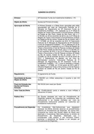 SUMÁRIO DA OFERTA


Emissor                     SP Downtown Fundo de Investimento Imobiliário – FII.

Objeto da Oferta            Quotas da Primeira Emissão.

Aprovação da Oferta         A Primeira Emissão e a Oferta foram aprovadas pelo então
                            administrador por meio do “Instrumento Particular de 4ª
                            Alteração do Regulamento do SP Downtown Fundo de
                            Investimento Imobiliário – FII”, registrado (a) no 4º Oficial de
                            Registro de Títulos e Documentos e Civil de Pessoas Jurídicas
                            da Cidade de São Paulo, Estado de São Paulo, sob o n.º
                            5.193.448, em 22 de novembro de 2012 e (b) no 6º Oficial de
                            Registro de Títulos e Documentos e Civil de Pessoas Jurídicas
                            da Cidade do Rio de Janeiro, Estado do Rio de Janeiro, sob o
                            n.º 1273286, em 28 de novembro de 2012. O “Instrumento
                            Particular de 4ª Alteração do Regulamento do SP Downtown
                            Fundo de Investimento Imobiliário – FII” foi retificado em 22 de
                            novembro de 2012 e registrado (a) no 4º Oficial de Registro de
                            Títulos e Documentos e Civil de Pessoas Jurídicas da Cidade
                            de São Paulo, Estado de São Paulo, sob o n.º 5.193.448, em
                            22 de novembro de 2012, e (b) no 6º Oficial de Registro de
                            Títulos e Documentos e Civil de Pessoas Jurídicas da Cidade
                            do Rio de Janeiro, Estado do Rio de Janeiro, sob o n.º
                            1273286, em 28 de novembro de 2012. Em 09 de janeiro de
                            2013, o Regulamento foi alterado, por ato único do
                            Administrador, conforme “Instrumento Particular de 5ª
                            Alteração do Regulamento do SP Downtown Fundo de
                            Investimento Imobiliário – FII”, o qual foi averbado à margem
                            do registro n.º 1273286, em 10 de janeiro de 2013, pelo 6º
                            Oficial de Registro de Títulos e Documentos e Civil de Pessoas
                            Jurídicas da Cidade do Rio de Janeiro, Estado do Rio de
                            Janeiro.

Regulamento                 O regulamento do Fundo.

Quantidade de Quotas        1.798.000 (um milhão setecentas e noventa e oito mil)
Objeto da Oferta            Quotas.

Preço de Emissão das        R$ 100,00 (cem reais) por Quota.
Quotas da Primeira
Emissão
Valor Total da Oferta       R$ 179.800.000,00 (cento e setenta e nove milhões e
                            oitocentos mil reais).

Público Alvo                As Quotas ofertadas por meio do Procedimento de
                            Dispersão poderão ser subscritas por Investidores Não-
                            Institucionais e as Quotas ofertadas por meio do
                            Procedimento Institucional poderão ser subscritas por
                            Investidores Institucionais.

Procedimento de Dispersão   Os Investidores Não-Institucionais que desejarem
                            participar da Oferta deverão observar os procedimentos
                            relativos ao Procedimento de Dispersão. Ao menos 50%
                            (cinquenta por cento) das Quotas objeto da Oferta será
                            destinado a Investidores Não-Institucionais no âmbito do
                            Procedimento de Dispersão, observado que o
                            Coordenador Líder poderá, a seu exclusivo critério,
                            aumentar o percentual de Quotas a ser alocado ao
                            Procedimento de Dispersão.




                                        41
 