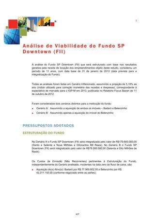 1




Análise de Viabilidade do Fundo SP
Downtown (FII)

    A análise do Fundo SP Downtown (FII) que será estruturado com base nos resultados
    gerados pela receita de locação dos empreendimentos objeto deste estudo, considerou um
    período de 11 anos, com data base de 31 de janeiro de 2013 (data prevista para a
    integralização do Fundo).


    Todas as análises foram feitas em Cenário Inflacionado, assumindo a projeção de 5,18% ao
    ano (índice utilizado para correção monetária das receitas e despesas), correspondente à
    expectativa de mercado para o IGP-M em 2013, publicada no Relatório Focus Bacen de 11
    de outubro de 2012.


    Foram considerados dois cenários distintos para a instituição do fundo:
        Cenário A: Assumindo a aquisição de ambos os imóveis – Badaró e Belenzinho
        Cenário B: Assumindo apenas a aquisição do imóvel do Belenzinho




PRESSUPOSTOS ADOTADOS
ESTRUTURAÇÃO DO FUNDO

    No Cenário A o Fundo SP Downtown (FII) será integralizado pelo valor de R$179.800.000,00
    (Cento e Setenta e Nove Milhões e Oitocentos Mil Reais). No Cenário B o Fundo SP
    Downtown (FII) será integralizado pelo valor de R$78.000.000,00 (Setenta e Oito Milhões de
    Reais).


    Os Custos de Emissão (Não Recorrentes) pertinentes à Estruturação do Fundo,
    independentemente do Cenário analisado, incidentes na data zero do fluxo de caixa, são:
        Aquisição do(s) Ativo(s): Badaró por R$ 77.969.802,00 e Belenzinho por R$
        42.211.155,00 (conforme negociado entre as partes).




                                           437
 