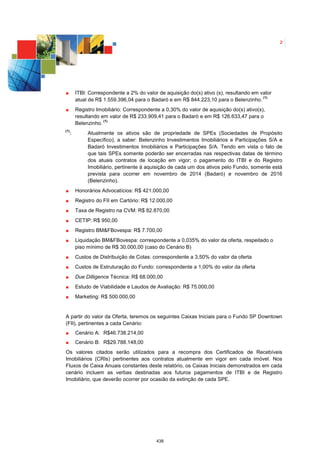 2




          ITBI: Correspondente a 2% do valor de aquisição do(s) ativo (s), resultando em valor
                                                                                          (1)
          atual de R$ 1.559.396,04 para o Badaró e em R$ 844.223,10 para o Belenzinho.
          Registro Imobiliário: Correspondente a 0,30% do valor de aquisição do(s) ativo(s),
          resultando em valor de R$ 233.909,41 para o Badaró e em R$ 126.633,47 para o
                      (1)
          Belenzinho.
(1)
      :        Atualmente os ativos são de propriedade de SPEs (Sociedades de Propósito
               Específico), a saber: Belenzinho Investimentos Imobiliários e Participações S/A e
               Badaró Investimentos Imobiliários e Participações S/A. Tendo em vista o fato de
               que tais SPEs somente poderão ser encerradas nas respectivas datas de término
               dos atuais contratos de locação em vigor; o pagamento do ITBI e do Registro
               Imobiliário, pertinente à aquisição de cada um dos ativos pelo Fundo, somente está
               prevista para ocorrer em novembro de 2014 (Badaró) e novembro de 2016
               (Belenzinho).
          Honorários Advocatícios: R$ 421.000,00
          Registro do FII em Cartório: R$ 12.000,00
          Taxa de Registro na CVM: R$ 82.870,00
          CETIP: R$ 950,00
          Registro BM&FBovespa: R$ 7.700,00
          Liquidação BM&FBovespa: correspondente a 0,035% do valor da oferta, respeitado o
          piso mínimo de R$ 30.000,00 (caso do Cenário B)
          Custos de Distribuição de Cotas: correspondente a 3,50% do valor da oferta
          Custos de Estruturação do Fundo: correspondente a 1,00% do valor da oferta
          Due Dilligence Técnica: R$ 68.000,00
          Estudo de Viabilidade e Laudos de Avaliação: R$ 75.000,00
          Marketing: R$ 500.000,00


A partir do valor da Oferta, teremos os seguintes Caixas Iniciais para o Fundo SP Downtown
(FII), pertinentes a cada Cenário:
          Cenário A: R$46.738.214,00
          Cenário B: R$29.788.148,00
Os valores citados serão utilizados para a recompra dos Certificados de Recebíveis
Imobiliários (CRIs) pertinentes aos contratos atualmente em vigor em cada imóvel. Nos
Fluxos de Caixa Anuais constantes deste relatório, os Caixas Iniciais demonstrados em cada
cenário incluem as verbas destinadas aos futuros pagamentos de ITBI e de Registro
Imobiliário, que deverão ocorrer por ocasião da extinção de cada SPE.




                                             438
 
