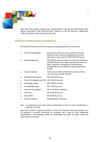 3




    Além disso será captado também valor correspondente à provisão para Manutenção do(s)
    ativo(s), equivalente a R$ 472.897,00 para o Badaró e a R$ 322.320 para o Belenzinho;
    custo que incidirá na data zero do fluxo de caixa.



D ESPESAS OPERACIONAIS RECORRENTES

    O Fundo SP Downtown (FII) terá as seguintes despesas operacionais recorrentes:


        Taxa de Administração:        Equivalente a 0,25% ao ano, à razão de 1/12 avos,
                                      aplicados sobre o valor de integralização do fundo,
                                      observado o valor mínimo de R$15.000,00 mensais.
        Asset Management:             R$ 5.000,00 mensais a partir do término dos respectivos
                                      contratos atípicos de locação atualmente em vigor nos
                                      ativos, aplicados na proporção correspondente à
                                      probabilidade de permanência do atual ocupante nos
                                      imóveis.
        Taxa de Custódia:             0,04% ao ano sobre o Patrimônio Líquido do Fundo,
                                      com piso mensal de R$ 4.500,00.
        Honorários de Auditoria:      R$ 35.000,00 por ano.
        Taxa de Fiscalização da CVM: R$ 23.040,00 por ano.
        Publicações Legais:           R$ 25.000,00 por ano.
        Taxa BMF&Bovespa:             R$ 7.700,00 por ano.
        Laudos de Reavaliação:        R$ 12.750,00 por ativo/ano.
        Taxa Selic:                   R$ 18.000,00 por ano.
        Taxa CETIP:                   R$ 9.697,00 por ano.
        Vistorias Técnicas:           R$ 20.000,00 por ativo/ano.


    Obs:   As despesas anuais estão sendo provisionadas no fluxo de caixa mensalmente, à
           razão de 1/12 avos.
    Além disto, durante a vigência das SPEs, o Fundo SP Downtown (FII) arcará também com
    as despesas e impostos pertinentes às empresas, até a data de seus respectivos
    encerramentos. Tais despesas podem ser visualizadas nos Fluxos de Caixa mensais de
    cada Cenário (em anexo).




                                        439
 
