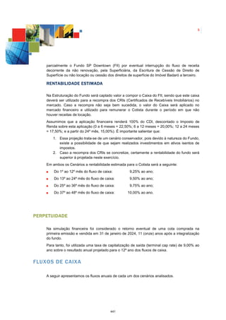 5




    parcialmente o Fundo SP Downtown (FII) por eventual interrupção do fluxo de receita
    decorrente da não renovação, pela Superficiária, da Escritura de Cessão de Direito de
    Superfície ou não locação ou cessão dos direitos de superfície do Imóvel Badaró a terceiro.

    R ENTABILIDADE ESTIMADA

    Na Estruturação do Fundo será captado valor a compor o Caixa do FII, sendo que este caixa
    deverá ser utilizado para a recompra dos CRIs (Certificados de Recebíveis Imobiliários) no
    mercado. Caso a recompra não seja bem sucedida, o valor do Caixa será aplicado no
    mercado financeiro e utilizado para remunerar o Cotista durante o período em que não
    houver receitas de locação.
    Assumimos que a aplicação financeira renderá 100% do CDI, descontado o Imposto de
    Renda sobre esta aplicação (0 a 6 meses = 22,50%; 6 a 12 meses = 20,00%; 12 a 24 meses
    = 17,50%; e a partir do 24º mês, 15,00%). É importante salientar que:
       1. Essa projeção trata-se de um cenário conservador, pois devido à natureza do Fundo,
          existe a possibilidade de que sejam realizados investimentos em ativos isentos de
          impostos.
       2. Caso a recompra dos CRIs se concretize, certamente a rentabilidade do fundo será
          superior à projetada neste exercício.
    Em ambos os Cenários a rentabilidade estimada para o Cotista será a seguinte:
        Do 1º ao 12º mês do fluxo de caixa:           9,25% ao ano;
        Do 13º ao 24º mês do fluxo de caixa:          9,50% ao ano;
        Do 25º ao 36º mês do fluxo de caixa:          9,75% ao ano;
        Do 37º ao 48º mês do fluxo de caixa:        10,00% ao ano.




PERPETUIDADE

    Na simulação financeira foi considerado o retorno eventual de uma cota comprada na
    primeira emissão e vendida em 31 de janeiro de 2024, 11 (onze) anos após a integralização
    do fundo.
    Para tanto, foi utilizada uma taxa de capitalização de saída (terminal cap rate) de 9,00% ao
    ano sobre o resultado anual projetado para o 12º ano dos fluxos de caixa.


FLUXOS DE CAIXA

    A seguir apresentamos os fluxos anuais de cada um dos cenários analisados.




                                          441
 