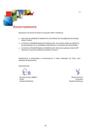 10




Encerramento
  Declaramos nos termos do Anexo I à Instrução CVM nº 472/08 que:


     este laudo de avaliação foi elaborado em consonância com as exigências da Instrução
     CVM nº 472/08;
     a Cushman e Wakefield Negócios Imobiliários Ltda. não mantém relação de trabalho ou
     de subordinação com as sociedades controladoras ou controladas pelo administrador;
     a Cushman e Wakefield Negócios Imobiliários Ltda. não possui quaisquer cotas do SP
     Downtown Fundo de Investimento Imobiliário (“Fundo”).




  Agradecemos à oportunidade e permanecemos à inteira disposição de V.Sas. para
  quaisquer esclarecimentos.


  Atenciosamente,




   ROGÉRIO CERRETI, MRICS                                                    DENISE SANTIAGO
   Diretor                                                                          Consultora
   Valuation & Advisory                                                   Valuation & Advisory




                                      446
 