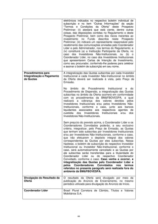 eletrônicos indicados no respectivo boletim individual de
                             subscrição e no item “Outras Informações” da seção
                             “Termos e Condições da Oferta” deste Prospecto
                             Preliminar; (ii) atestará que está ciente, dentre outras
                             coisas, das disposições contidas no Regulamento e deste
                             Prospecto Preliminar, bem como dos riscos inerentes ao
                             investimento no Fundo descritos neste Prospecto
                             Preliminar; (iii) indicará um representante responsável pelo
                             recebimento das comunicações enviadas pelo Coordenador
                             Líder e pelo Administrador, nos termos do Regulamento; e
                             (iv) constituirá (a) a Instituição Participante da Oferta, no
                             caso dos Investidores Não-Institucionais, ou (b) o
                             Coordenador Líder, no caso dos Investidores Institucionais
                             que apresentarem Cartas de Intenção de Investimento,
                             como seu procurador, conferindo-lhe poderes para celebrar
                             e assinar o boletim de subscrição em seu nome.

Procedimentos para           A integralização das Quotas subscritas por cada Investidor
Integralização e Pagamento   Institucional e cada Investidor Não-Institucional no âmbito
de Quotas                    da Oferta deverá ser realizada à vista, pelo Preço de
                             Emissão.

                             No âmbito do Procedimento Institucional e do
                             Procedimento de Dispersão, a integralização das Quotas
                             subscritas no âmbito da Oferta ocorrerá em conformidade
                             com os procedimentos da BM&FBOVESPA, a qual
                             realizará a cobrança dos valores devidos pelos
                             Investidores Institucionais e/ou pelos Investidores Não-
                             Institucionais, conforme o caso, junto aos bancos
                             liquidantes associados aos respectivos agentes de
                             custódia dos Investidores Institucionais e/ou dos
                             Investidores Não-Institucionais.

                             Sem prejuízo do previsto acima, o Coordenador Líder e os
                             Coordenadores Convidados poderão, a seu exclusivo
                             critério, integralizar, pelo Preço de Emissão, as Quotas
                             que tenham sido subscritas por Investidores Institucionais
                             e/ou por Investidores Não-Institucionais, conforme o caso,
                             que não efetuarem o depósito integral dos valores
                             correspondentes às Quotas por eles subscritas. Nessa
                             hipótese, o boletim de subscrição do respectivo Investidor
                             Institucional ou Investidor Não-Institucional, conforme o
                             caso, será automaticamente cancelado e as Quotas por
                             ele subscritas serão transferidas para a titularidade do
                             Coordenador Líder ou do respectivo Coordenador
                             Convidado, conforme o caso. Caso venha a ocorrer, a
                             integralização das Quotas pelo Coordenador Líder e
                             pelos Coordenadores Convidados nos termos
                             referidos no presente parágrafo será realizada fora do
                             ambiente da BM&FBOVESPA.

Divulgação do Resultado da   O resultado da Oferta será divulgado por meio da
Oferta                       publicação do Anúncio de Encerramento, no mesmo
                             periódico utilizado para divulgação do Anúncio de Início.

Coordenador Líder            Brasil Plural Corretora de Câmbio, Títulos e Valores
                             Mobiliários S.A.




                                         44
 