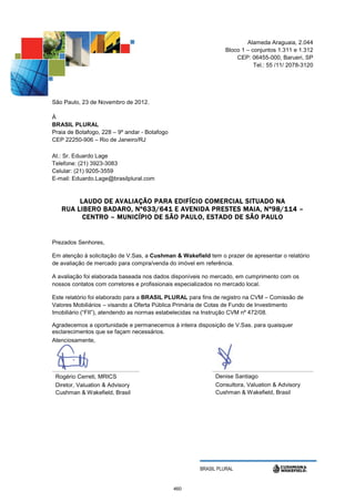 Alameda Araguaia, 2.044
                                                                Bloco 1 – conjuntos 1.311 e 1.312
                                                                    CEP: 06455-000, Barueri, SP
                                                                           Tel.: 55 /11/ 2078-3120




São Paulo, 23 de Novembro de 2012.

À
BRASIL PLURAL
Praia de Botafogo, 228 – 9º andar - Botafogo
CEP 22250-906 – Rio de Janeiro/RJ

At.: Sr. Eduardo Lage
Telefone: (21) 3923-3083
Celular: (21) 9205-3559
E-mail: Eduardo.Lage@brasilplural.com


        L AUDO DE AVALIAÇÃO PARA EDIFÍCIO COMERCIAL SITUADO NA
   RUA LIBERO BADARO, Nº633/641 E AVENIDA PRESTES MAIA, Nº98/114 –
         CENTRO – MUNICÍPIO DE SÃO PAULO, ESTADO DE SÃO PAULO


Prezados Senhores,

Em atenção à solicitação de V.Sas, a Cushman & Wakefield tem o prazer de apresentar o relatório
de avaliação de mercado para compra/venda do imóvel em referência.

A avaliação foi elaborada baseada nos dados disponíveis no mercado, em cumprimento com os
nossos contatos com corretores e profissionais especializados no mercado local.

Este relatório foi elaborado para a BRASIL PLURAL para fins de registro na CVM – Comissão de
Valores Mobiliários – visando a Oferta Pública Primária de Cotas de Fundo de Investimento
Imobiliário (“FII”), atendendo as normas estabelecidas na Instrução CVM nº 472/08.

Agradecemos a oportunidade e permanecemos à inteira disposição de V.Sas. para quaisquer
esclarecimentos que se façam necessários.
Atenciosamente,




 Rogério Cerreti, MRICS                                     Denise Santiago
 Diretor, Valuation & Advisory                              Consultora, Valuation & Advisory
 Cushman & Wakefield, Brasil                                Cushman & Wakefield, Brasil




                                                      BRASIL PLURAL


                                               460
 