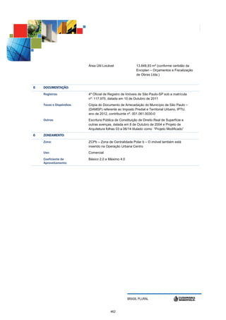 Área Útil Locável               13.848,93 m² (conforme certidão da
                                                          Enciplan – Orçamentos e Fiscalização
                                                          de Obras Ltda.)


5   DOCUMENTAÇÃO:
    Registros:            4º Oficial de Registro de Imóveis de São Paulo-SP sob a matrícula
                          nº: 117.970, datada em 10 de Outubro de 2011
    Taxas e Dispêndios:   Cópia do Documento de Arrecadação do Município de São Paulo –
                          (DAMSP) referente ao Imposto Predial e Territorial Urbano, IPTU,
                          ano de 2012, contribuinte nº. 001.061.0030-0
    Outros:               Escritura Pública de Constituição de Direito Real de Superfície e
                          outras avenças, datada em 8 de Outubro de 2004 e Projeto de
                          Arquitetura folhas 03 a 06/14 titulado como “Projeto Modificado”
6   ZONEAMENTO:
              :
    Zona:                 ZCPb – Zona de Centralidade Polar b – O imóvel também está
                          inserido na Operação Urbana Centro
    Uso:                  Comercial
    Coeficiente de        Básico 2,0 e Máximo 4,0
    Aproveitamento:




                                                    BRASIL PLURAL


                                        462
 
