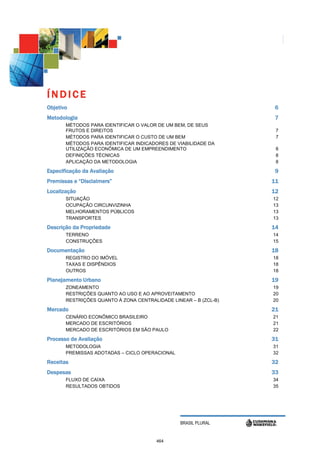 ÍNDICE
Objetivo                                                           6
Metodologia                                                        7
       MÉTODOS PARA IDENTIFICAR O VALOR DE UM BEM, DE SEUS
       FRUTOS E DIREITOS                                           7
       MÉTODOS PARA IDENTIFICAR O CUSTO DE UM BEM                  7
       MÉTODOS PARA IDENTIFICAR INDICADORES DE VIABILIDADE DA
       UTILIZAÇÃO ECONÔMICA DE UM EMPREENDIMENTO                   8
       DEFINIÇÕES TÉCNICAS                                         8
       APLICAÇÃO DA METODOLOGIA                                    8

Especificação da Avaliação                                         9
Premissas e “Disclaimers”                                         11
Localização                                                       12
       SITUAÇÃO                                                   12
       OCUPAÇÃO CIRCUNVIZINHA                                     13
       MELHORAMENTOS PÚBLICOS                                     13
       TRANSPORTES                                                13

Descrição da Propriedade                                          14
       TERRENO                                                    14
       CONSTRUÇÕES                                                15

Documentação                                                      18
       REGISTRO DO IMÓVEL                                         18
       TAXAS E DISPÊNDIOS                                         18
       OUTROS                                                     18

Planejamento Urbano                                               19
       ZONEAMENTO                                                 19
       RESTRIÇÕES QUANTO AO USO E AO APROVEITAMENTO               20
       RESTRIÇÕES QUANTO À ZONA CENTRALIDADE LINEAR – B (ZCL-B)   20

Mercado                                                           21
       CENÁRIO ECONÔMICO BRASILEIRO                               21
       MERCADO DE ESCRITÓRIOS                                     21
       MERCADO DE ESCRITÓRIOS EM SÃO PAULO                        22

Processo de Avaliação                                             31
       METODOLOGIA                                                31
       PREMISSAS ADOTADAS – CICLO OPERACIONAL                     32

Receitas                                                          32
Despesas                                                          33
       FLUXO DE CAIXA                                             34
       RESULTADOS OBTIDOS                                         35




                                                BRASIL PLURAL


                                        464
 