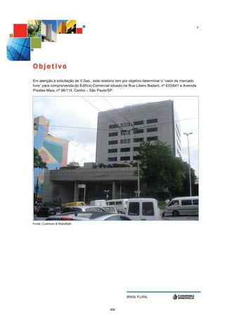 6




Objetivo
Em atenção à solicitação de V.Sas., este relatório tem por objetivo determinar o “valor de mercado
livre” para compra/venda do Edifício Comercial situado na Rua Libero Badaró, nº 633/641 e Avenida
Prestes Maia, nº 98/114, Centro – São Paulo/SP.




Fonte: Cushman & Wakefield




                                                        BRASIL PLURAL


                                              466
 