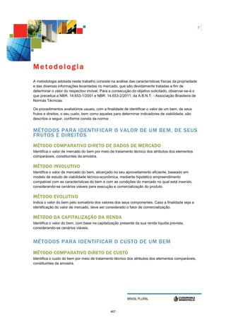 7




Metodologia
A metodologia adotada neste trabalho consiste na análise das características físicas da propriedade
e das diversas informações levantadas no mercado, que são devidamente tratadas a fim de
determinar o valor do respectivo imóvel. Para a consecução do objetivo solicitado, observar-se-á o
que preceitua a NBR. 14.653-1/2001 e NBR. 14.653-2/2011, da A.B.N.T. - Associação Brasileira de
Normas Técnicas.

Os procedimentos avaliatórios usuais, com a finalidade de identificar o valor de um bem, de seus
frutos e direitos, o seu custo, bem como aqueles para determinar indicadores de viabilidade, são
descritos a seguir, conforme consta da norma:


MÉTODOS PARA IDENTIFICAR O VALOR DE UM BEM, DE SEUS
FRUTOS E DIREITOS
MÉTODO COMPARATIVO DIRETO DE DADOS DE MERCADO
Identifica o valor de mercado do bem por meio de tratamento técnico dos atributos dos elementos
comparáveis, constituintes da amostra.

MÉTODO INVOLUTIVO
Identifica o valor de mercado do bem, alicerçado no seu aproveitamento eficiente, baseado em
modelo de estudo de viabilidade técnico-econômica, mediante hipotético empreendimento
compatível com as características do bem e com as condições do mercado no qual está inserido,
considerando-se cenários viáveis para execução e comercialização do produto.

MÉTODO EVOLUTIVO
Indica o valor do bem pelo somatório dos valores dos seus componentes. Caso a finalidade seja a
identificação do valor de mercado, deve ser considerado o fator de comercialização.

MÉTODO DA CAPITALIZAÇÃO DA RENDA
Identifica o valor do bem, com base na capitalização presente da sua renda líquida prevista,
considerando-se cenários viáveis.


MÉTODOS PARA IDENTIFICAR O CUSTO DE UM BEM
MÉTODO COMPARATIVO DIRETO DE CUSTO
Identifica o custo do bem por meio de tratamento técnico dos atributos dos elementos comparáveis,
constituintes da amostra.




                                                         BRASIL PLURAL


                                               467
 