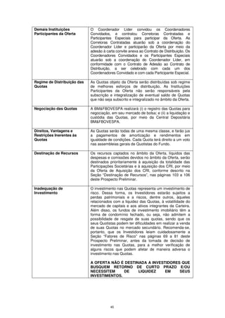 Demais Instituições          O Coordenador Líder convidou os Coordenadores
Participantes da Oferta      Convidados, e contratou Corretoras Contratadas e
                             Participantes Especiais para participar da Oferta. As
                             Corretoras Contratadas atuarão sob a coordenação do
                             Coordenador Líder e participarão da Oferta por meio da
                             adesão à carta convite anexa ao Contrato de Distribuição. Os
                             Coordenadores Convidados e os Participantes Especiais
                             atuarão sob a coordenação do Coordenador Líder, em
                             conformidade com o Contrato de Adesão ao Contrato de
                             Distribuição, a ser celebrado com cada um dos
                             Coordenadores Convidado e com cada Participante Especial.

Regime de Distribuição das   As Quotas objeto da Oferta serão distribuídas sob regime
Quotas                       de melhores esforços de distribuição. As Instituições
                             Participantes da Oferta não serão responsáveis pela
                             subscrição e integralização de eventual saldo de Quotas
                             que não seja subscrito e integralizado no âmbito da Oferta.

Negociação das Quotas        A BM&FBOVESPA realizará (i) o registro das Quotas para
                             negociação, em seu mercado de bolsa; e (ii) a liquidação e
                             custódia das Quotas, por meio da Central Depositária
                             BM&FBOVESPA.

Direitos, Vantagens e        As Quotas serão todas de uma mesma classe, e farão jus
Restrições Inerentes às      a pagamentos de amortização e rendimentos em
Quotas                       igualdade de condições. Cada Quota terá direito a um voto
                             nas assembleias gerais de Quotistas do Fundo.

Destinação de Recursos       Os recursos captados no âmbito da Oferta, líquidos das
                             despesas e comissões devidos no âmbito da Oferta, serão
                             destinados prioritariamente à aquisição da totalidade das
                             Participações Societárias e à aquisição dos CRI, por meio
                             da Oferta de Aquisição dos CRI, conforme descrito na
                             Seção “Destinação de Recursos”, nas páginas 103 a 106
                             deste Prospecto Preliminar.

Inadequação de               O investimento nas Quotas representa um investimento de
Investimento                 risco. Dessa forma, os Investidores estarão sujeitos a
                             perdas patrimoniais e a riscos, dentre outros, àqueles
                             relacionados com a liquidez das Quotas, à volatilidade do
                             mercado de capitais e aos ativos integrantes da Carteira.
                             Além disso, os fundos de investimento imobiliário têm a
                             forma de condomínio fechado, ou seja, não admitem a
                             possibilidade de resgate de suas quotas, sendo que os
                             seus Quotistas podem ter dificuldades em realizar a venda
                             de suas Quotas no mercado secundário. Recomenda-se,
                             portanto, que os Investidores leiam cuidadosamente a
                             Seção “Fatores de Risco” nas páginas 69 a 81 deste
                             Prospecto Preliminar, antes da tomada de decisão de
                             investimento nas Quotas, para a melhor verificação de
                             alguns riscos que podem afetar de maneira adversa o
                             investimento nas Quotas.

                             A OFERTA NÃO É DESTINADA A INVESTIDORES QUE
                             BUSQUEM RETORNO DE CURTO PRAZO E/OU
                             NECESSITEM     DE    LIQUIDEZ    EM    SEUS
                             INVESTIMENTOS.




                                         45
 