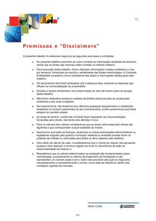 11




Premissas e “Disclaimers”
O presente trabalho foi elaborado seguindo as seguintes premissas e condições:

           No presente relatório assumem-se como corretas as informações recebidas de terceiros
           sendo que as fontes das mesmas estão contidas no referido relatório;
           Para execução deste trabalho, foram utilizadas informações e dados auditados ou não
           por terceiros, fornecidas por escrito e verbalmente das fontes mencionadas. A Cushman
           & Wakefield considerou como verdadeiros tais dados e informações obtidos para este
           relatório;
           Os documentos não foram analisados sob a óptica jurídica, somente os aspectos que
           influem na comercialização da propriedade;
           Estudos e laudos ambientais e da contaminação do solo não fazem parte do escopo
           deste trabalho;
           Não foram realizados estudos e análises de âmbito estrutural para as construções
           existentes e das suas fundações;
           Da mesma forma, não testamos e/ou aferimos quaisquer equipamentos e instalações
           existentes no imóvel e pertinentes ao seu funcionamento, porém presumimos que todos
           estejam em perfeito estado;
           As áreas de terreno, construída e locável foram baseadas nas documentações
           fornecidas pelo cliente, não tendo sido aferidas in loco;
           Para os cálculos dos valores consideramos que as áreas informadas pelo cliente são
           legítimas e que correspondam à atual realidade do imóvel;
           Assumimos que todas as licenças, anuências ou outras autorizações administrativas ou
           legislativas exigidas pelo governo municipal, estadual ou entidade privada foram ou
           poderão ser obtidas ou renovadas para todos os itens cobertos pelo relatório;
           Para efeito de cálculo de valor, consideraremos que o imóvel em estudo não apresenta
           qualquer título alienado e nenhum registro de ônus ou decorrência de ação de
           responsabilidade da mesma; e
           Ressaltamos que os valores determinados na avaliação são fundamentados pelas
           metodologias, procedimentos e critérios da Engenharia de Avaliações e não
           representam um número exato e sim o valor mais provável pelo qual se negociaria
           voluntariamente e conscientemente o imóvel, numa data de referência, dentro das
           condições vigentes de mercado.




                                                       BRASIL PLURAL


                                             471
 
