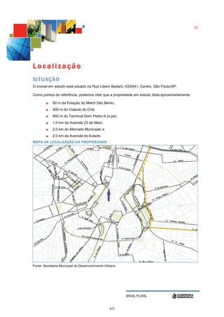 12




Localização
SITUAÇÃO
O imóvel em estudo está situado na Rua Libero Badaró, 633/641, Centro, São Paulo/SP.

Como pontos de referência, podemos citar que a propriedade em estudo dista aproximadamente:

            50 m da Estação do Metrô São Bento;
            400 m do Viaduto do Chá;
            950 m do Terminal Dom Pedro II (a pé);
            1,0 km da Avenida 23 de Maio;
            2,0 km do Mercado Municipal; e
            2,0 km da Avenida do Estado.
MAPA DE LOCALIZAÇÃO DA PROPRIEDADE:




Fonte: Secretaria Municipal de Desenvolvimento Urbano




                                                        BRASIL PLURAL


                                                 472
 