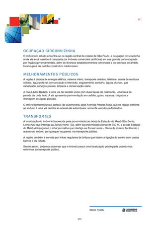 13




OCUPAÇÃO CIRCUNVIZINHA
O imóvel em estudo encontra-se na região central da cidade de São Paulo, a ocupação circunvizinha
onde ele está inserido é composta por imóveis comerciais (edifícios) em sua grande parte ocupada
por órgãos governamentais, além de diversos estabelecimentos comerciais e de serviços de âmbito
local e geral de padrão construtivo médio-baixo.


MELHORAMENTOS PÚBLICOS
A região é dotada de energia elétrica, sistema viário, transporte coletivo, telefone, coleta de resíduos
sólidos, água potável, comunicação e televisão, esgotamento sanitário, águas pluviais, gás
canalizado, serviços postais, limpeza e conservação viária.

A Rua Libero Badaró, é uma via de sentido único com duas faixas de rolamento, uma faixa de
parada de cada lado. A via apresenta pavimentação em asfalto, guias, sarjetas, calçadas e
drenagem de águas pluviais.

O imóvel também possui acesso (de automóveis) pela Avenida Prestes Maia, que na região defronte
ao imóvel, é uma via restrita ao acesso de automóveis, somente veículos autorizados.


TRANSPORTES
A localização do imóvel é favorecida pela proximidade (ao lado) da Estação do Metrô São Bento,
Linha Azul que interliga as Zonas Norte- Sul, além da proximidade (cerca de 750 m, a pé) da Estação
do Metrô Anhangabaú, Linha Vermelha que interliga as Zonas Leste – Oeste da cidade, facilitando o
acesso ao imóvel, por qualquer ocupante, via transporte público.

A região também é servida por linhas regulares de ônibus que fazem a ligação do centro com outros
bairros e da cidade.

Sendo assim, podemos observar que o imóvel possui uma localização privilegiada quando nos
referimos ao transporte público.




                                                           BRASIL PLURAL


                                                473
 