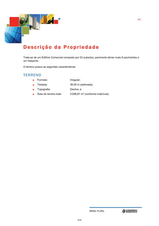 14




Descrição da Propriedade
Trata-se de um Edifício Comercial composto por 03 subsolos, pavimento térreo mais 8 pavimentos e
um heliponto.

O terreno possui as seguintes características:


TERRENO
            Formato:                    Irregular;
            Testada:                    36,00 m (estimada);
            Topografia:                 Declive; e
            Área de terreno total:      3.098,87 m² (conforme matrícula).




                                                        BRASIL PLURAL


                                                 474
 