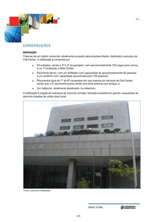 15




CONSTRUÇÕES
EDIFICAÇÃO
Trata-se de um prédio comercial, atualmente ocupado pela empresa Atento, destinado a serviços de
Call Center. A edificação é composta por:

             03 subsolos, sendo o 2º e 3º de garagem, com aproximadamente 120 vagas para carros,
             e no 1º localizado o Data Center;
             Pavimento térreo, com um anfiteatro com capacidade de aproximadamente 40 pessoas
             e um auditório com capacidade aproximada para 150 pessoas;
             Pavimentos tipos do 1º ao 8º compostos em sua maioria por serviços de Call Center,
             sendo que o 2º pavimento possui ainda uma área externa com terraço; e
             Um heliponto, atualmente desativado, na cobertura.
A edificação é erigida em estrutura de concreto armado, fachada revestida em granito, esquadrias de
alumínio dotadas de vidros lisos fumê.




Fonte: Cushman & Wakefield




                                                        BRASIL PLURAL


                                              475
 