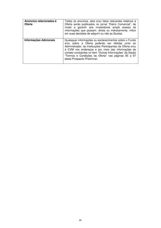 Anúncios relacionados à   Todos os anúncios, atos e/ou fatos relevantes relativos à
Oferta                    Oferta serão publicados no jornal “Diário Comercial”, de
                          modo a garantir aos investidores amplo acesso às
                          informações que possam, direta ou indiretamente, influir
                          em suas decisões de adquirir ou não as Quotas.

Informações Adicionais    Quaisquer informações ou esclarecimentos sobre o Fundo
                          e/ou sobre a Oferta poderão ser obtidas junto ao
                          Administrador, às Instituições Participantes da Oferta e/ou
                          à CVM nos endereços e por meio das informações de
                          contato constantes no item “Outras Informações” da Seção
                          “Termos e Condições da Oferta” nas páginas 65 a 67
                          deste Prospecto Preliminar.




                                     46
 