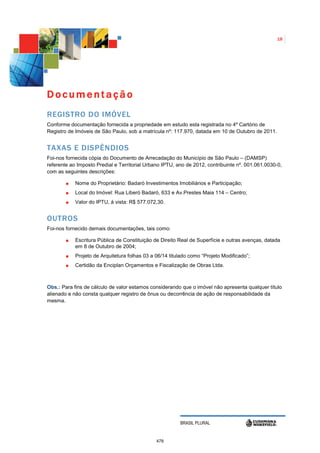 18




Documentação
REGISTRO DO IMÓVEL
Conforme documentação fornecida a propriedade em estudo esta registrada no 4º Cartório de
Registro de Imóveis de São Paulo, sob a matrícula nº: 117.970, datada em 10 de Outubro de 2011.


TAXAS E DISPÊNDIOS
Foi-nos fornecida cópia do Documento de Arrecadação do Município de São Paulo – (DAMSP)
referente ao Imposto Predial e Territorial Urbano IPTU, ano de 2012, contribuinte nº. 001.061.0030-0,
com as seguintes descrições:

            Nome do Proprietário: Badaró Investimentos Imobiliários e Participação;
            Local do Imóvel: Rua Liberó Badaró, 633 e Av.Prestes Maia 114 – Centro;
            Valor do IPTU, á vista: R$ 577.072,30.


OUTROS
Foi-nos fornecido demais documentações, tais como:

            Escritura Pública de Constituição de Direito Real de Superfície e outras avenças, datada
            em 8 de Outubro de 2004;
            Projeto de Arquitetura folhas 03 a 06/14 titulado como “Projeto Modificado”;
            Certidão da Enciplan Orçamentos e Fiscalização de Obras Ltda.



Obs.: Para fins de cálculo de valor estamos considerando que o imóvel não apresenta qualquer título
alienado e não consta qualquer registro de ônus ou decorrência de ação de responsabilidade da
mesma.




                                                         BRASIL PLURAL


                                               478
 